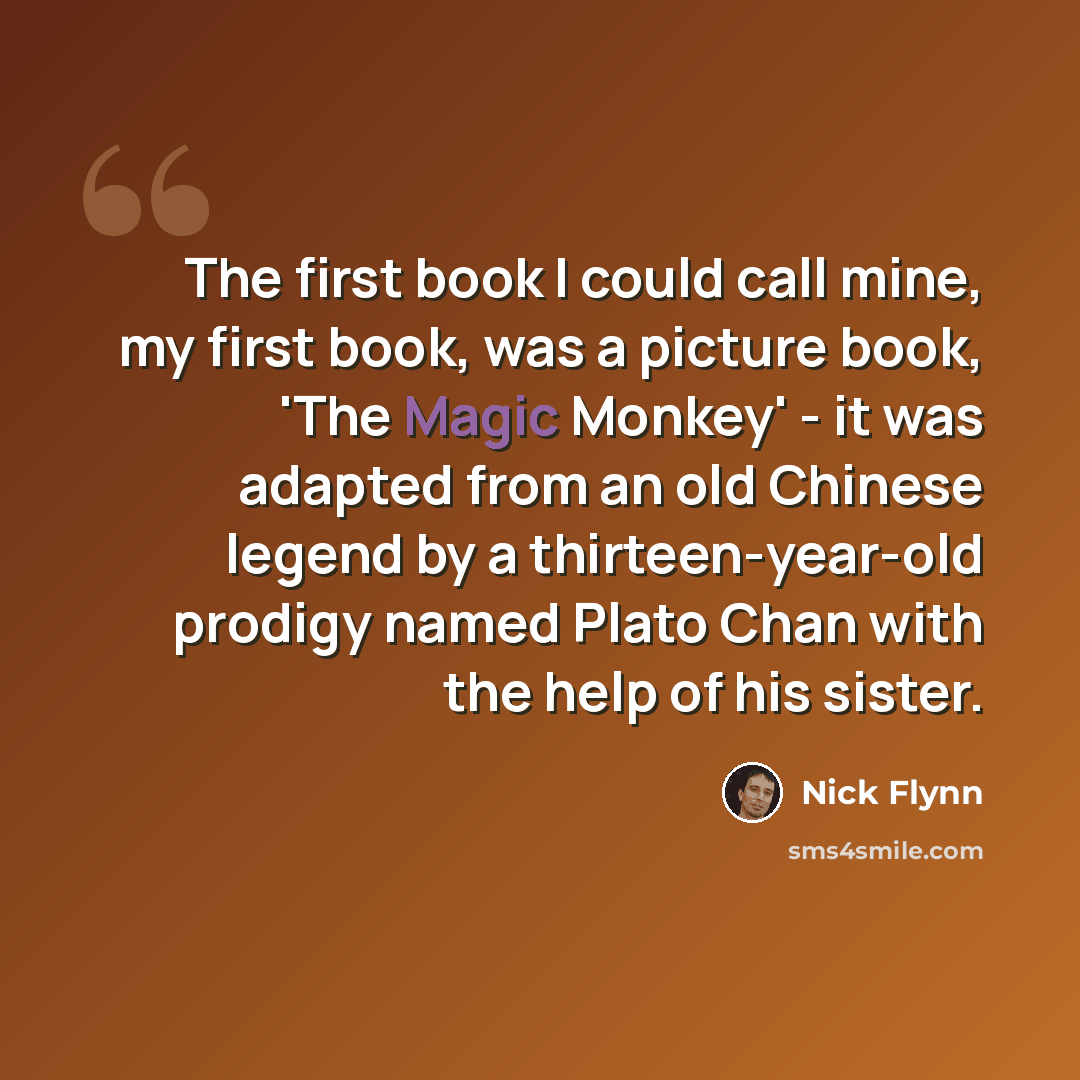 “The first book I could call mine, my first book, was a picture book, 'The Magic Monkey' - it was adapted from an old Chinese legend by a thirteen-year-old prodigy named Plato Chan with the help of his sister.” quote by Nick Flynn