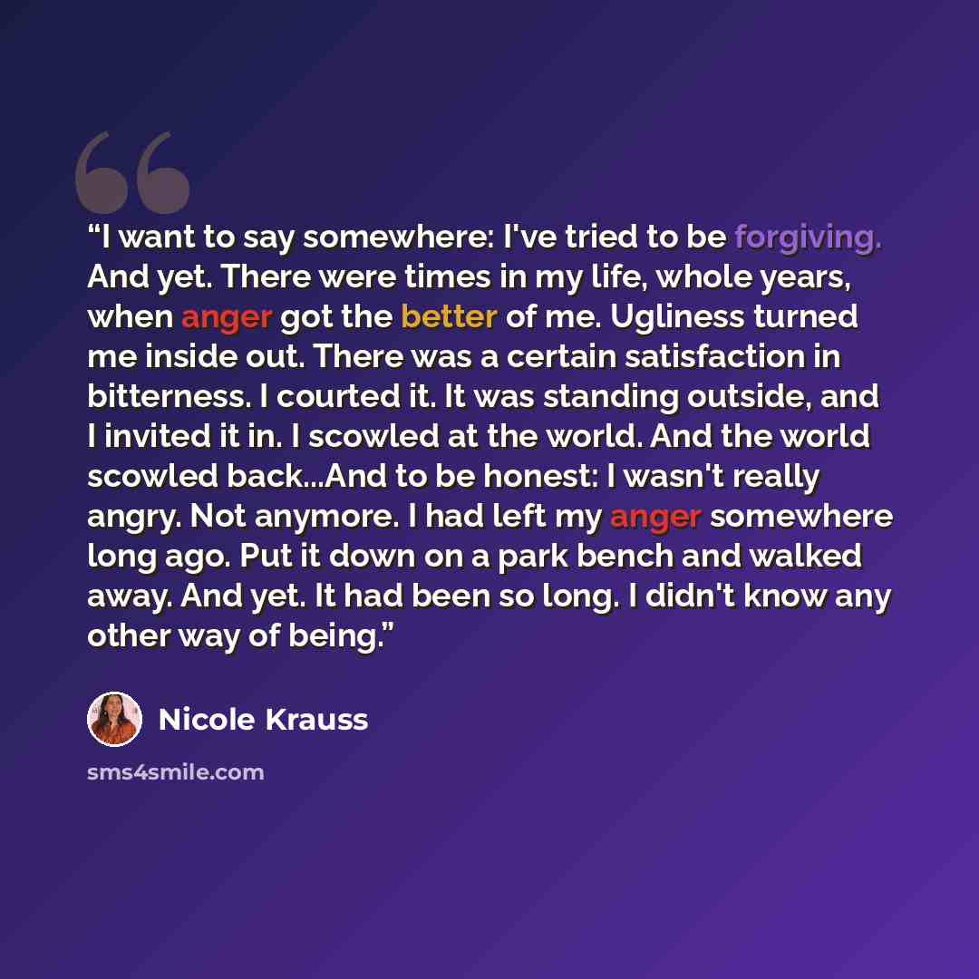 “I want to say somewhere: I've tried to be forgiving. And yet. There were times in my life, whole years, when anger got the better of me. Ugliness turned me inside out. There was a certain satisfaction in bitterness. I courted it. It was standing outside, and I invited it in. I scowled at the…” quote by Nicole Krauss