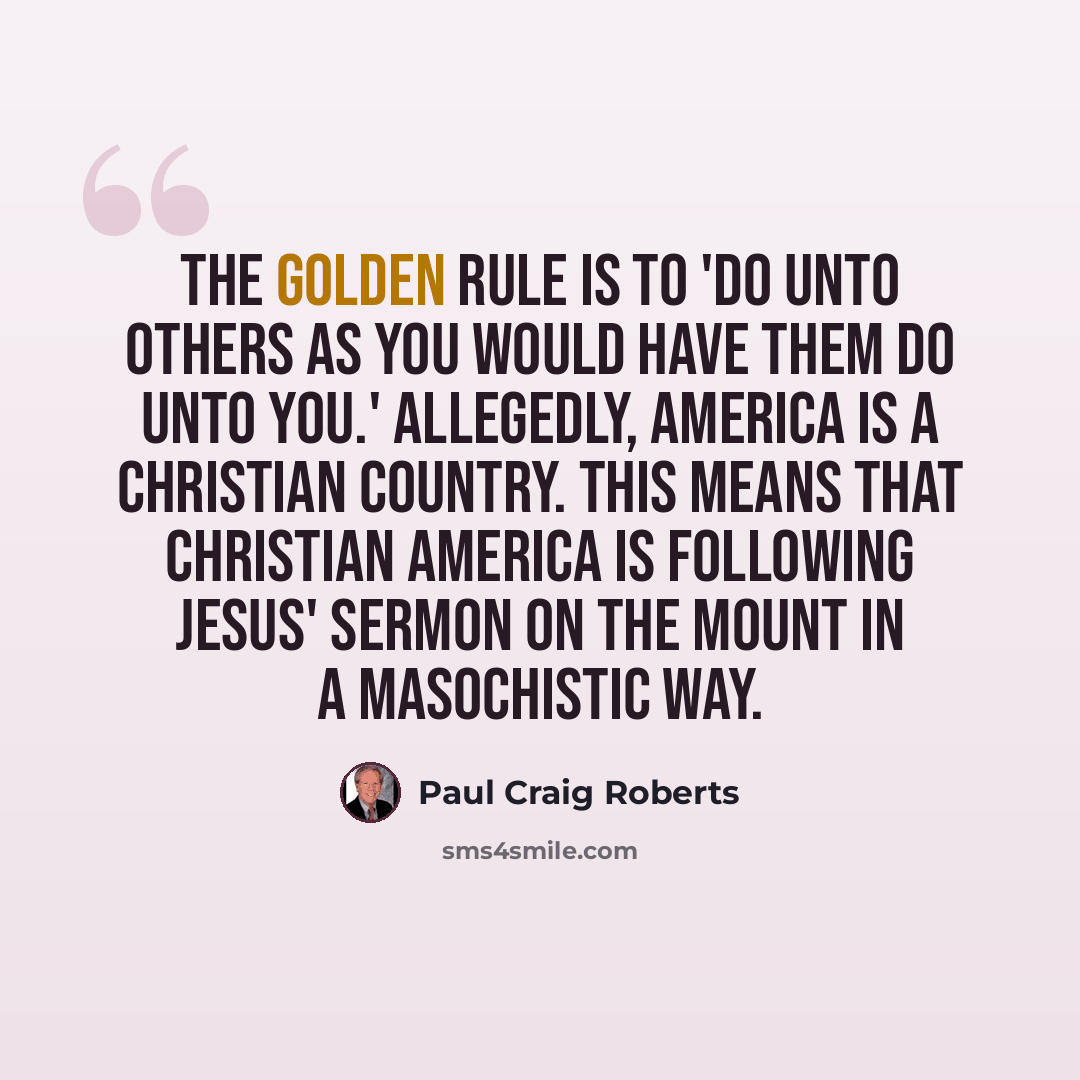 “The Golden Rule is to 'do unto others as you would have them do unto you.' Allegedly, America is a Christian country. This means that Christian America is following Jesus' Sermon on the Mount in a masochistic way.” quote by Paul Craig Roberts