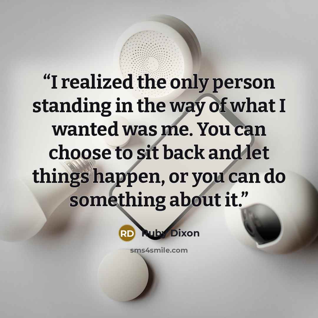 “I realized the only person standing in the way of what I wanted was me. You can choose to sit back and let things happen, or you can do something about it.” quote by Ruby Dixon