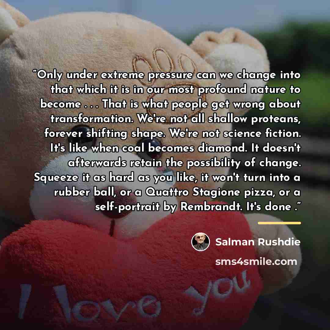 “Only under extreme pressure can we change into that which it is in our most profound nature to become . . . That is what people get wrong about transformation. We're not all shallow proteans, forever shifting shape. We're not science fiction. It's like when coal becomes diamond. It doesn't…” quote by Salman Rushdie