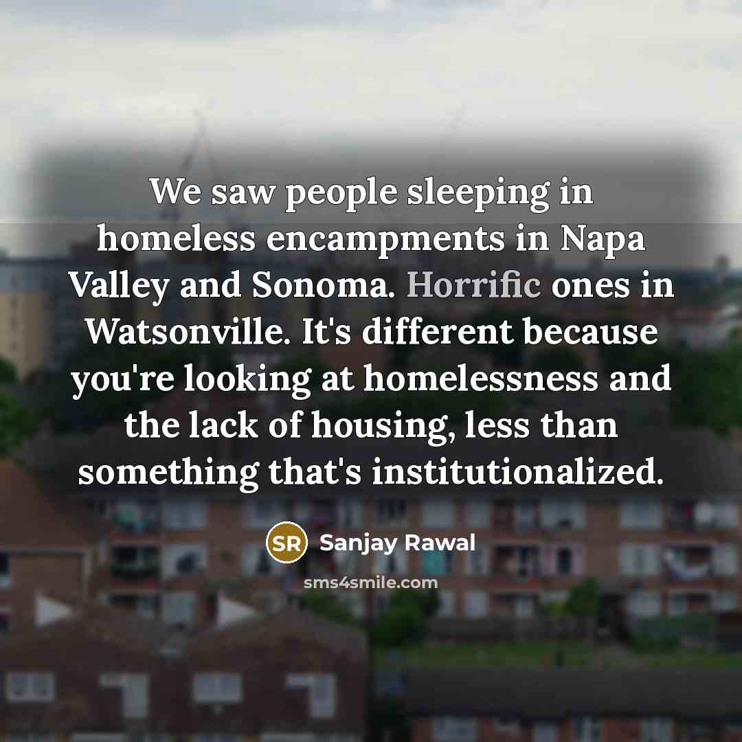 “We saw people sleeping in homeless encampments in Napa Valley and Sonoma. Horrific ones in Watsonville. It's different because you're looking at homelessness and the lack of housing, less than something that's institutionalized.” quote by Sanjay Rawal