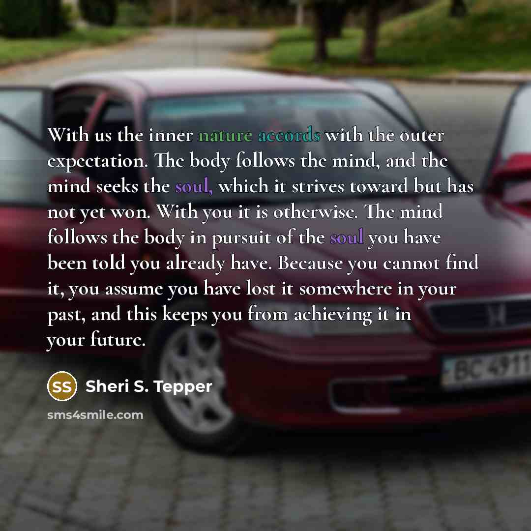 “With us the inner nature accords with the outer expectation. The body follows the mind, and the mind seeks the soul, which it strives toward but has not yet won. With you it is otherwise. The mind follows the body in pursuit of the soul you have been told you already have. Because you cannot find…” quote by Sheri S. Tepper