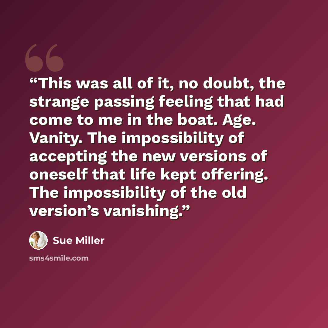 “This was all of it, no doubt, the strange passing feeling that had come to me in the boat. Age. Vanity. The impossibility of accepting the new versions of oneself that life kept offering. The impossibility of the old version’s vanishing.” quote by Sue Miller