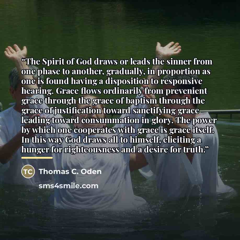 “The Spirit of God draws or leads the sinner from one phase to another, gradually, in proportion as one is found having a disposition to responsive hearing. Grace flows ordinarily from prevenient grace through the grace of baptism through the grace of justification toward sanctifying grace leading…” quote by Thomas C. Oden
