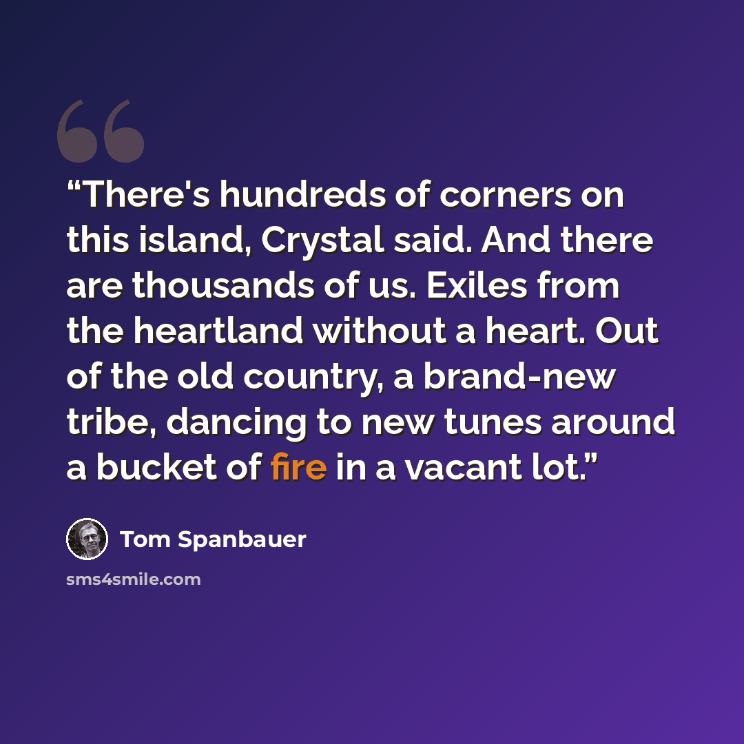 “There's hundreds of corners on this island, Crystal said. And there are thousands of us. Exiles from the heartland without a heart. Out of the old country, a brand-new tribe, dancing to new tunes around a bucket of fire in a vacant lot.” quote by Tom Spanbauer