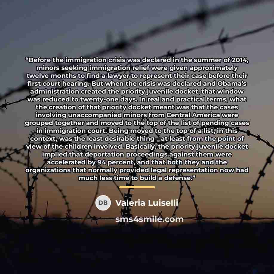 “Before the immigration crisis was declared in the summer of 2014, minors seeking immigration relief were given approximately twelve months to find a lawyer to represent their case before their first court hearing. But when the crisis was declared and Obama’s administration created the priority…” quote by Valeria Luiselli