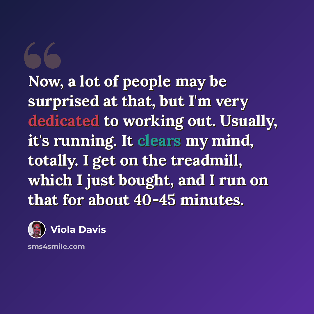 “Now, a lot of people may be surprised at that, but I'm very dedicated to working out. Usually, it's running. It clears my mind, totally. I get on the treadmill, which I just bought, and I run on that for about 40-45 minutes.” quote by Viola Davis