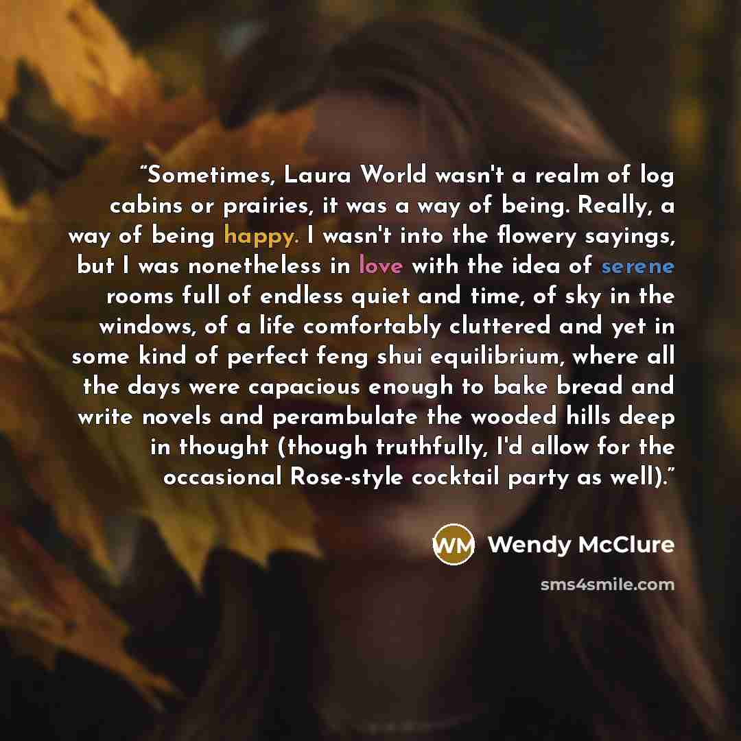 “Sometimes, Laura World wasn't a realm of log cabins or prairies, it was a way of being. Really, a way of being happy. I wasn't into the flowery sayings, but I was nonetheless in love with the idea of serene rooms full of endless quiet and time, of sky in the windows, of a life comfortably…” quote by Wendy McClure