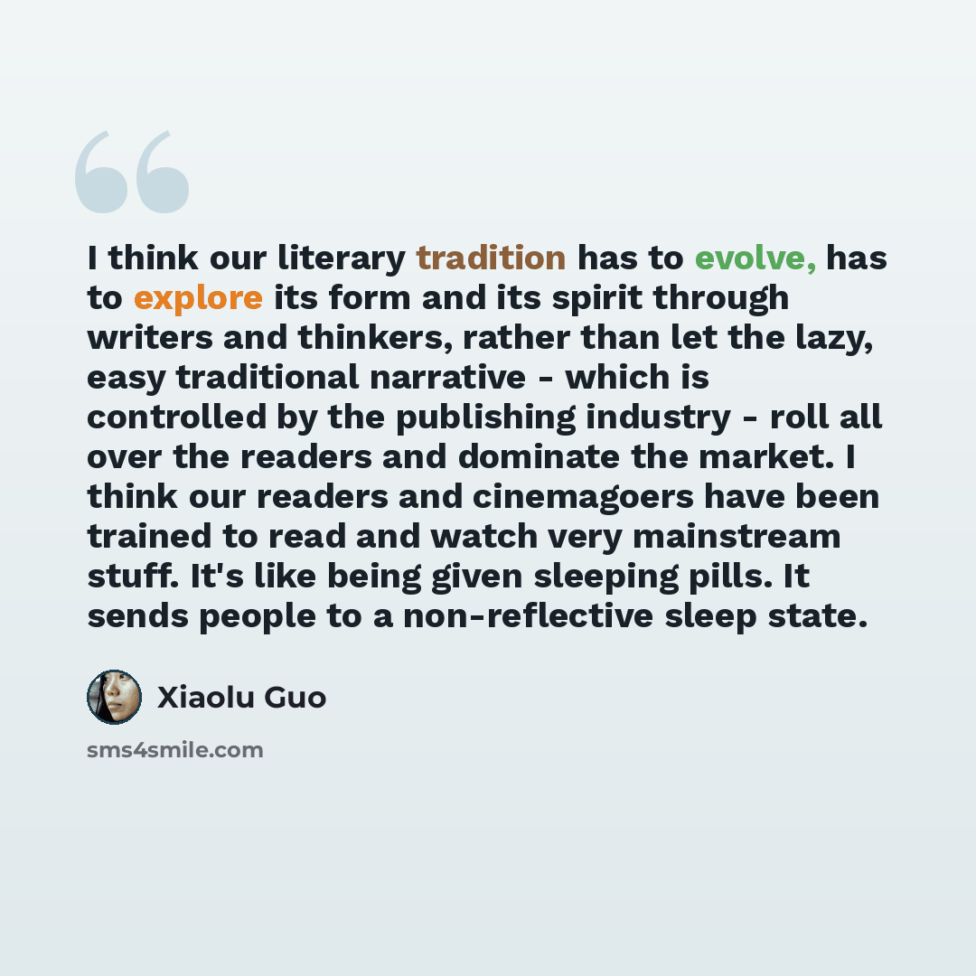“I think our literary tradition has to evolve, has to explore its form and its spirit through writers and thinkers, rather than let the lazy, easy traditional narrative - which is controlled by the publishing industry - roll all over the readers and dominate the market. I think our readers and…” quote by Xiaolu Guo