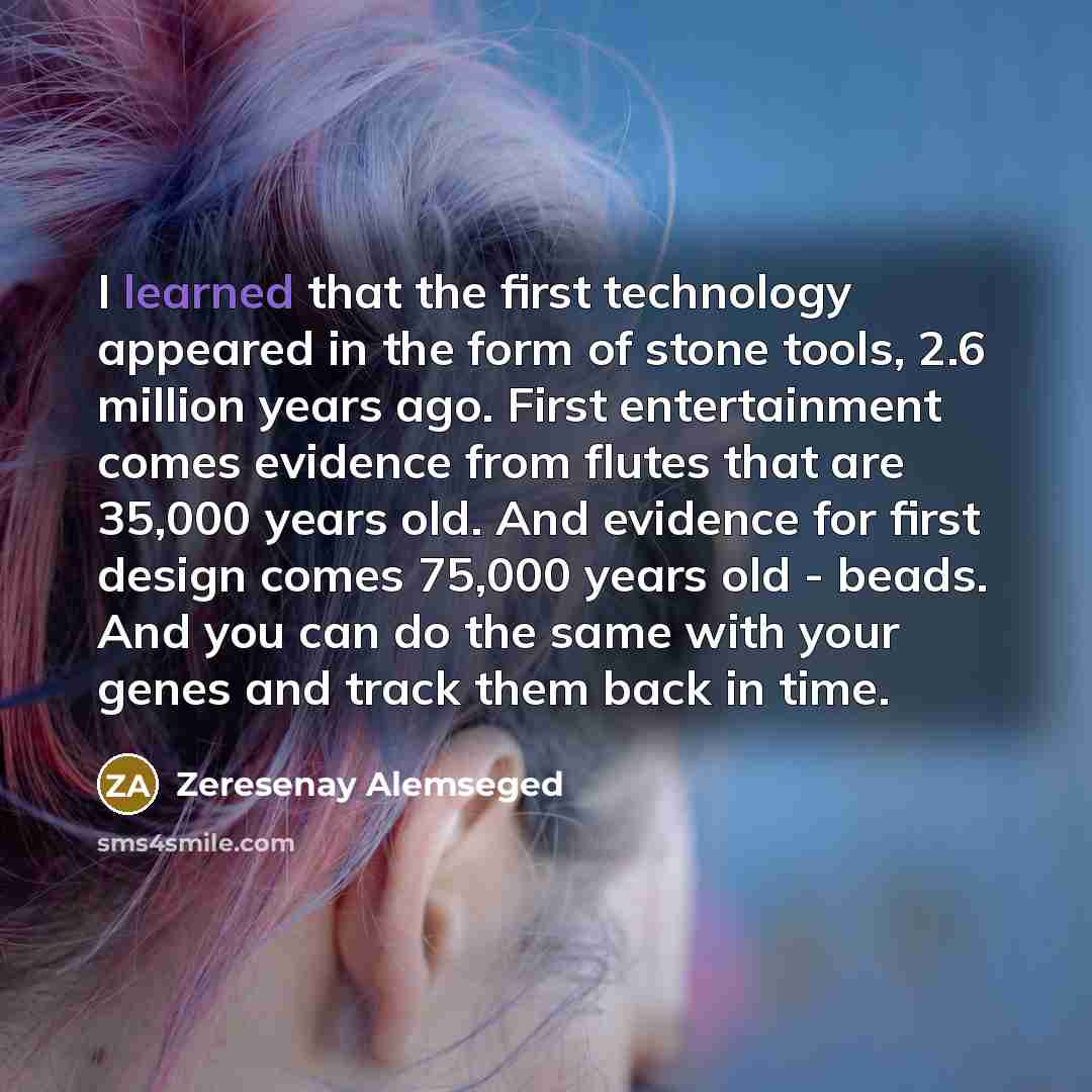“I learned that the first technology appeared in the form of stone tools, 2.6 million years ago. First entertainment comes evidence from flutes that are 35,000 years old. And evidence for first design comes 75,000 years old - beads. And you can do the same with your genes and track them back in time.” quote by Zeresenay Alemseged
