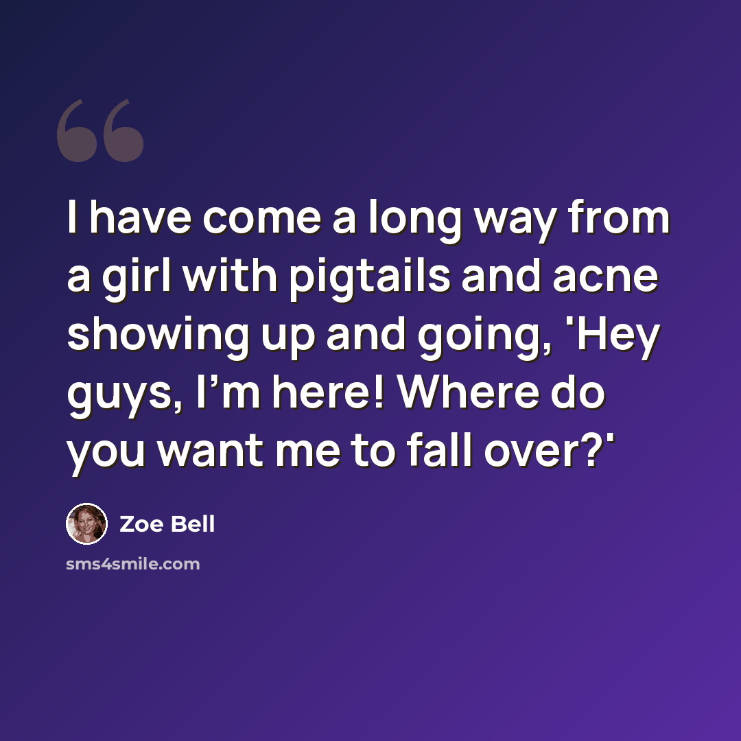 “I have come a long way from a girl with pigtails and acne showing up and going, 'Hey guys, I'm here! Where do you want me to fall over?'” quote by Zoe Bell
