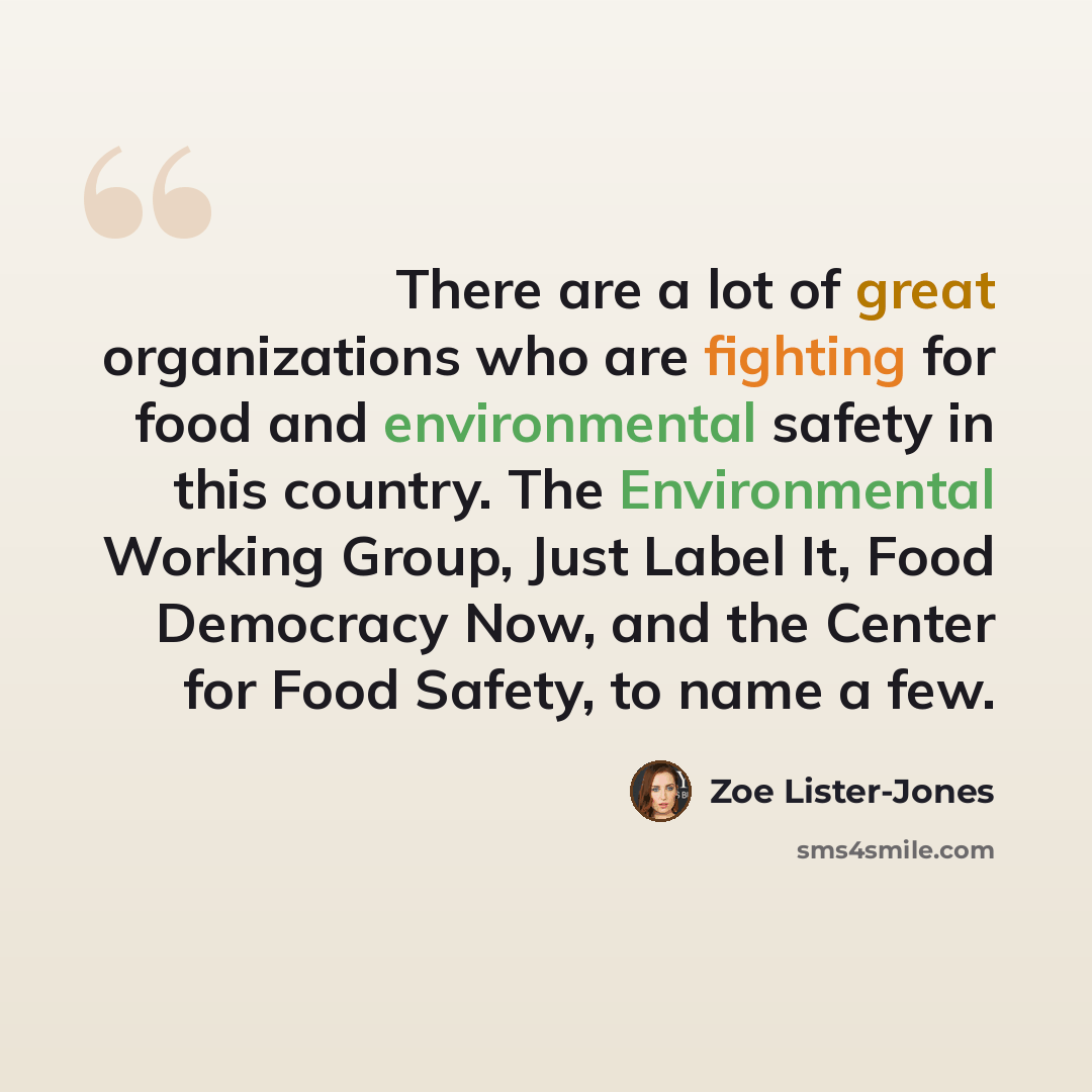 “There are a lot of great organizations who are fighting for food and environmental safety in this country. The Environmental Working Group, Just Label It, Food Democracy Now, and the Center for Food Safety, to name a few.” quote by Zoe Lister-Jones