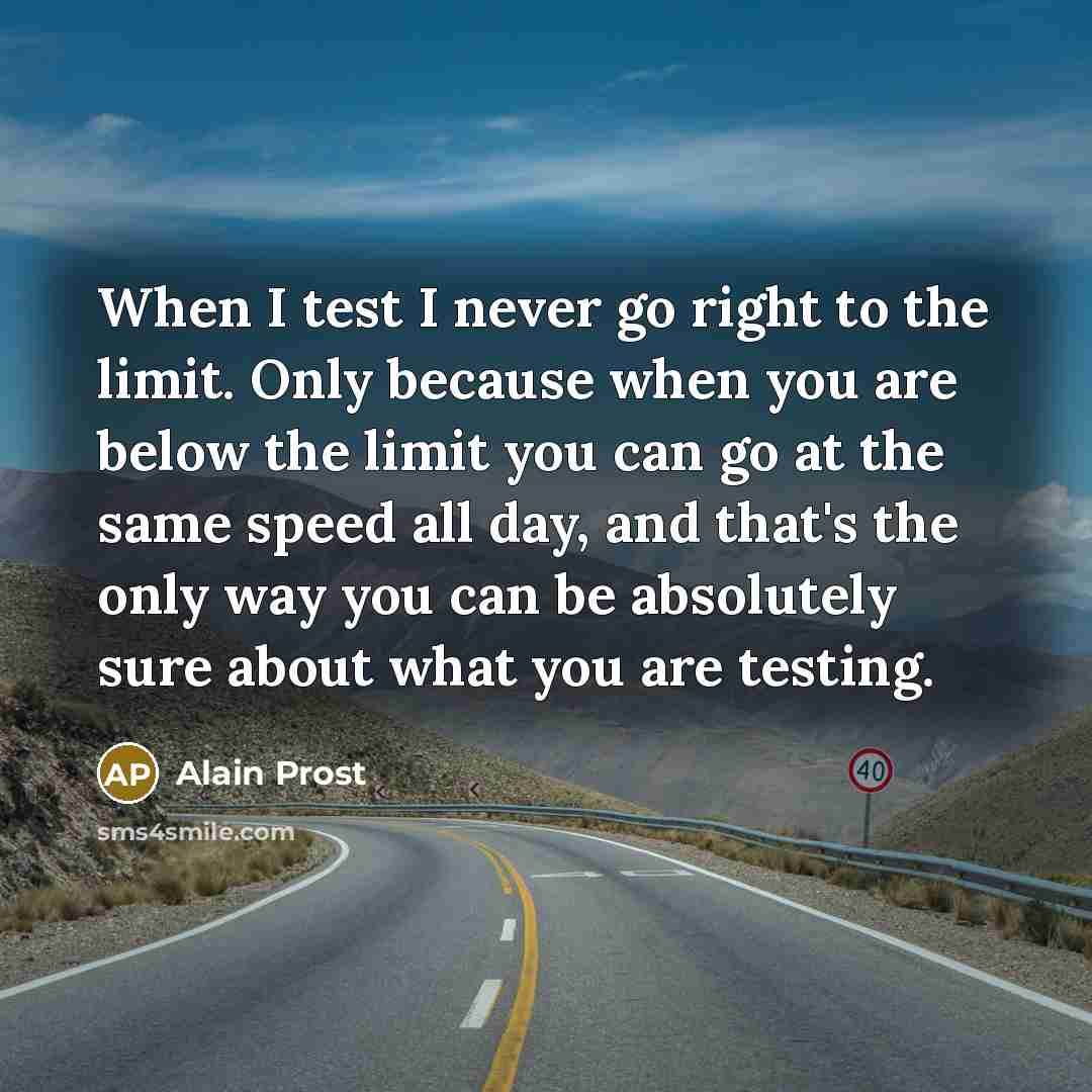“When I test I never go right to the limit. Only because when you are below the limit you can go at the same speed all day, and that's the only way you can be absolutely sure about what you are testing.” quote by Alain Prost
