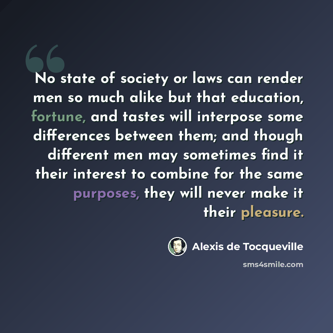 “No state of society or laws can render men so much alike but that education, fortune, and tastes will interpose some differences between them; and though different men may sometimes find it their interest to combine for the same purposes, they will never make it their pleasure.” quote by Alexis de Tocqueville