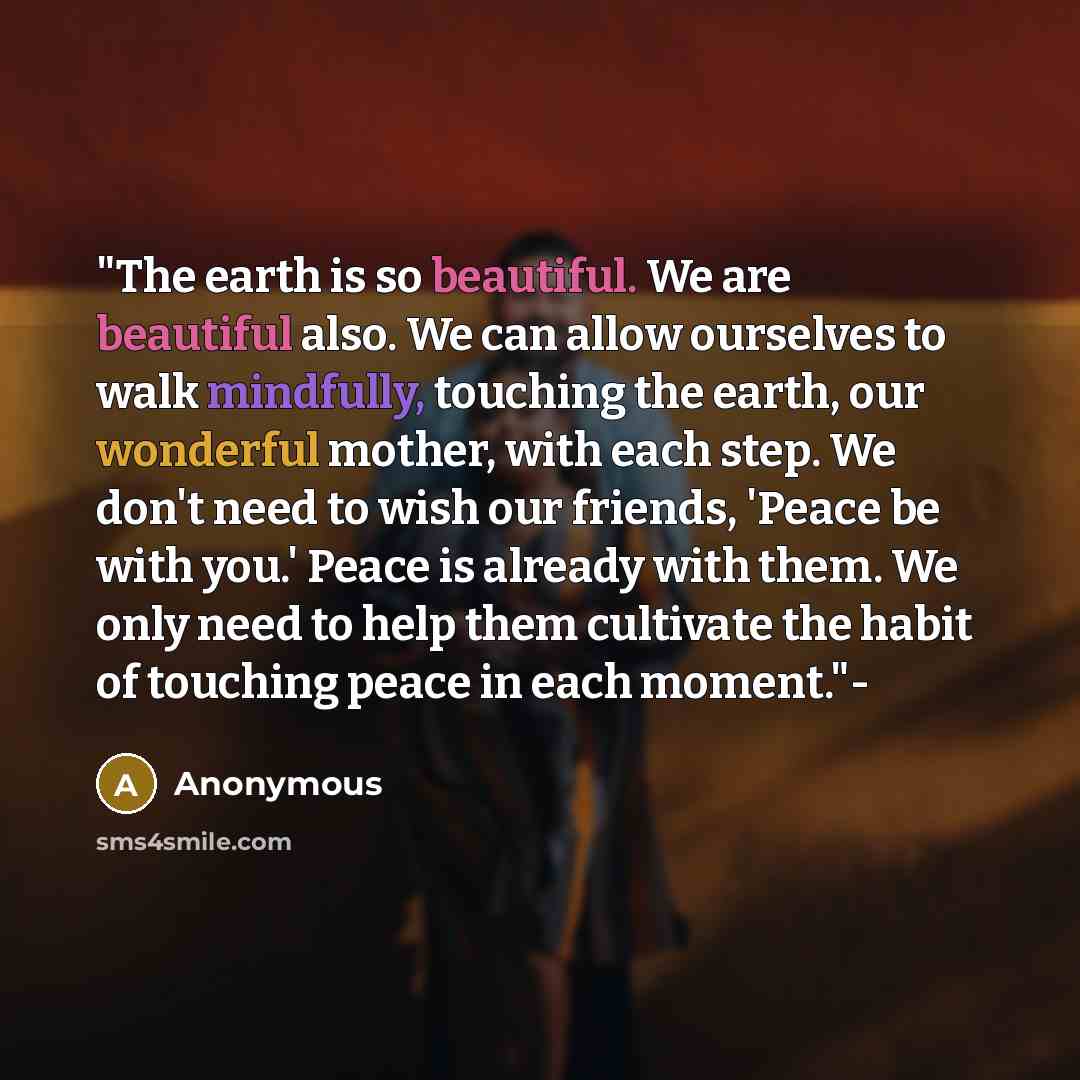“"The earth is so beautiful. We are beautiful also. We can allow ourselves to walk mindfully, touching the earth, our wonderful mother, with each step. We don't need to wish our friends, 'Peace be with you.' Peace is already with them. We only need to help them cultivate the habit of touching peace…” quote by Anonymous