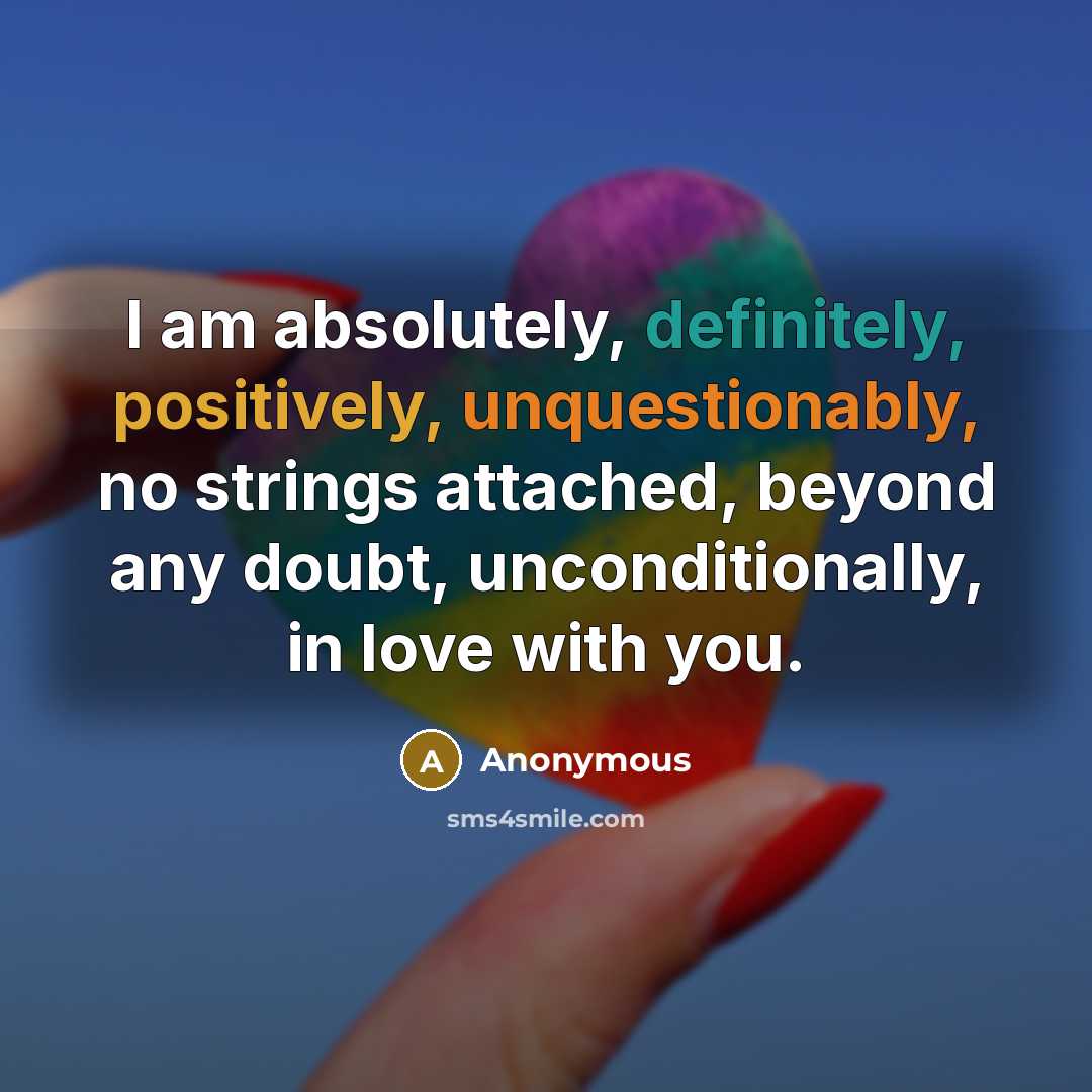 “I am absolutely, definitely, positively, unquestionably, no strings attached, beyond any doubt, unconditionally, in love with you.” quote by Anonymous