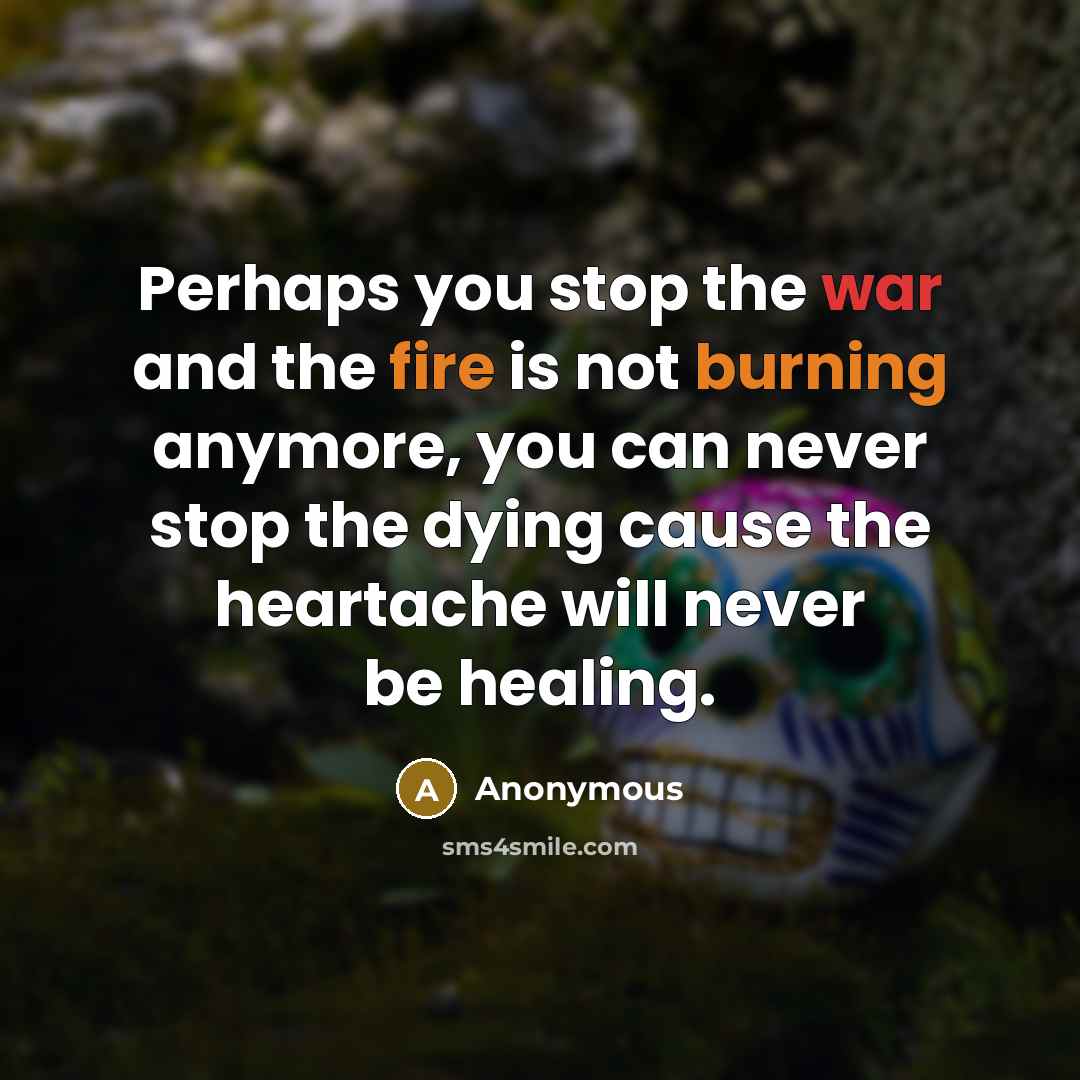 “Perhaps you stop the war and the fire is not burning anymore, you can never stop the dying cause the heartache will never be healing.” quote by Anonymous