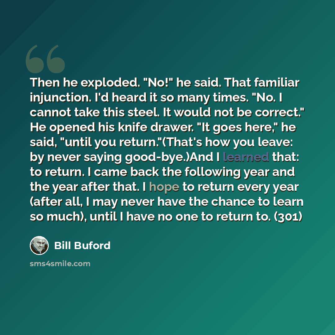 “Then he exploded. "No!" he said. That familiar injunction. I'd heard it so many times. "No. I cannot take this steel. It would not be correct." He opened his knife drawer. "It goes here," he said, "until you return."(That's how you leave: by never saying good-bye.)And I learned that: to return. I…” quote by Bill Buford
