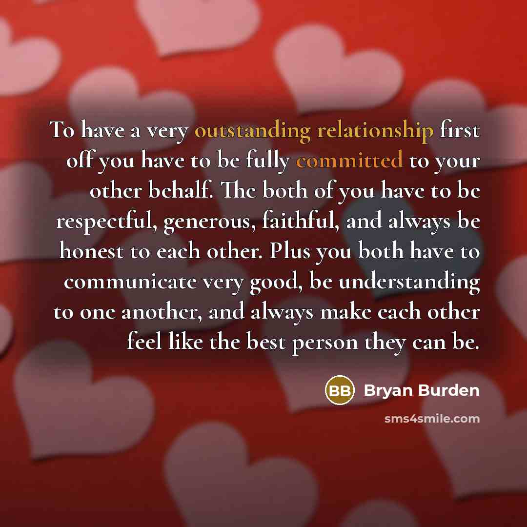 “To have a very outstanding relationship first off you have to be fully committed to your other behalf. The both of you have to be respectful, generous, faithful, and always be honest to each other. Plus you both have to communicate very good, be understanding to one another, and always make each…” quote by Bryan Burden