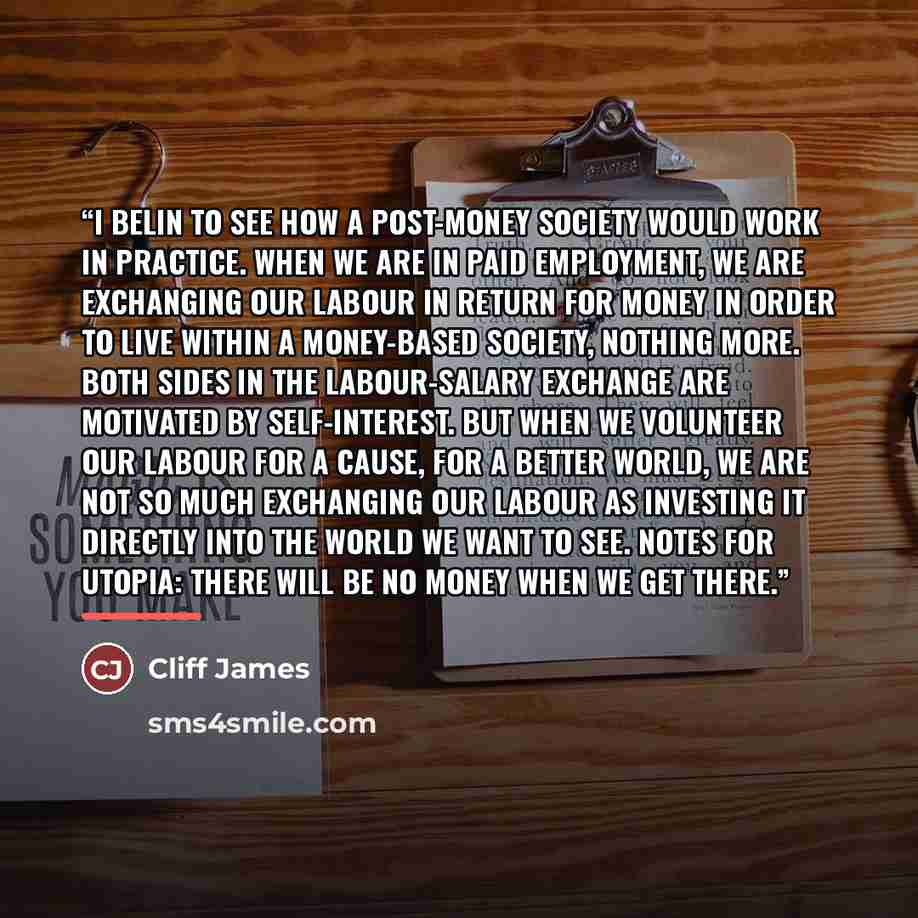 “I belin to see how a post-money society would work in practice. When we are in paid employment, we are exchanging our labour in return for money in order to live within a money-based society, nothing more. Both sides in the labour-salary exchange are motivated by self-interest. But when we…” quote by Cliff James