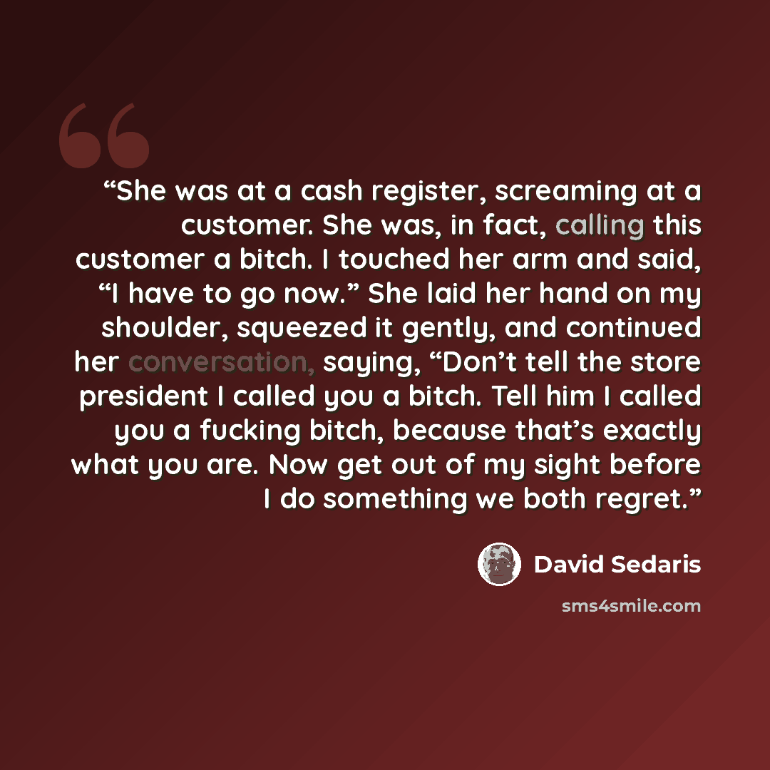 “She was at a cash register, screaming at a customer. She was, in fact, calling this customer a bitch. I touched her arm and said, “I have to go now.” She laid her hand on my shoulder, squeezed it gently, and continued her conversation, saying, “Don’t tell the store president I called you a bitch…” quote by David Sedaris