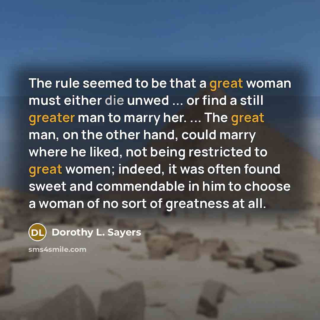 “The rule seemed to be that a great woman must either die unwed ... or find a still greater man to marry her. ... The great man, on the other hand, could marry where he liked, not being restricted to great women; indeed, it was often found sweet and commendable in him to choose a woman of no sort…” quote by Dorothy L. Sayers