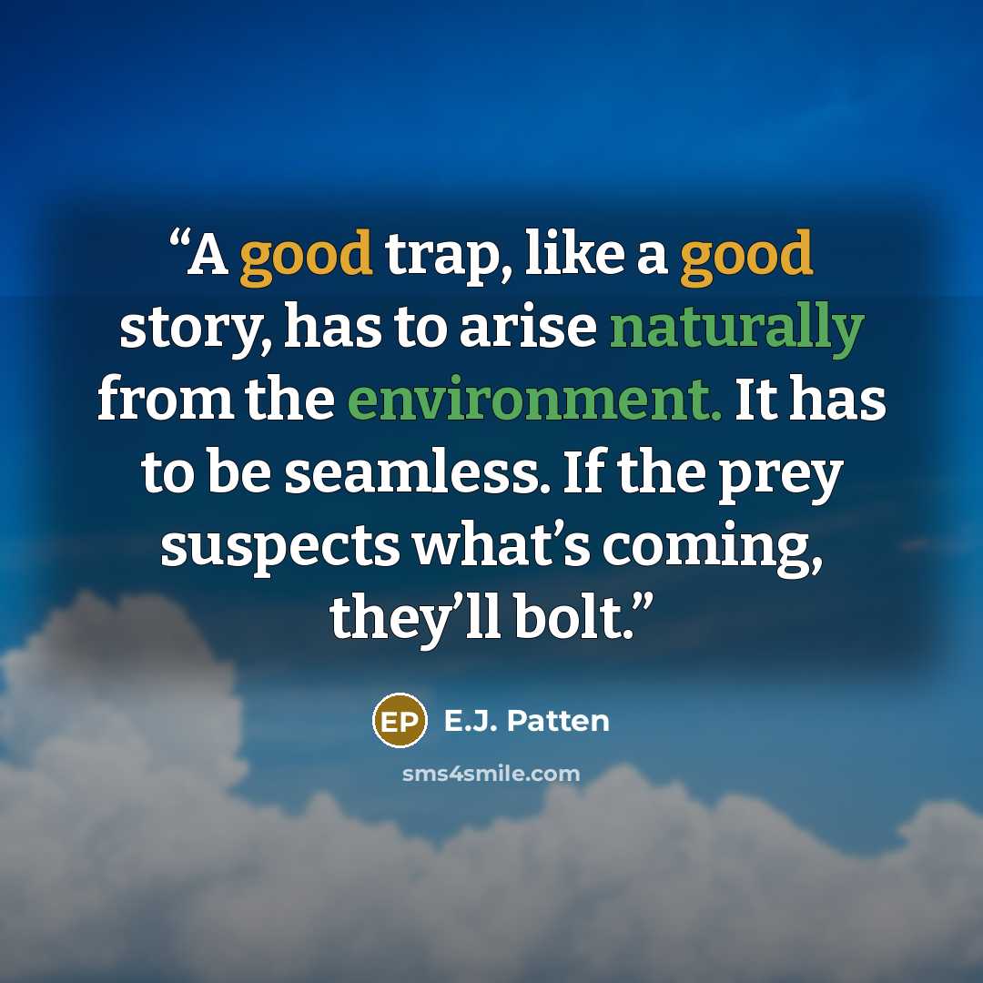 “A good trap, like a good story, has to arise naturally from the environment. It has to be seamless. If the prey suspects what’s coming, they’ll bolt.” quote by E.J. Patten