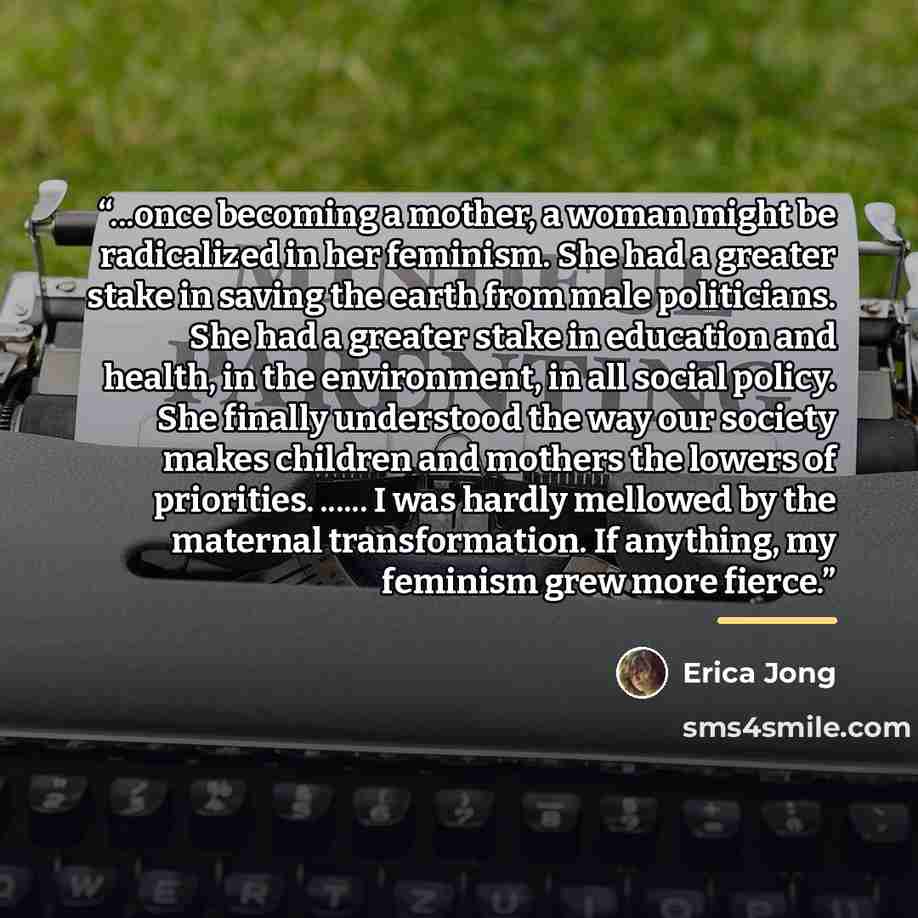 “...once becoming a mother, a woman might be radicalized in her feminism. She had a greater stake in saving the earth from male politicians. She had a greater stake in education and health, in the environment, in all social policy. She finally understood the way our society makes children and…” quote by Erica Jong