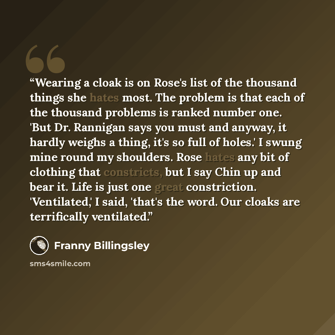 “Wearing a cloak is on Rose's list of the thousand things she hates most. The problem is that each of the thousand problems is ranked number one. 'But Dr. Rannigan says you must and anyway, it hardly weighs a thing, it's so full of holes.' I swung mine round my shoulders. Rose hates any bit of…” quote by Franny Billingsley