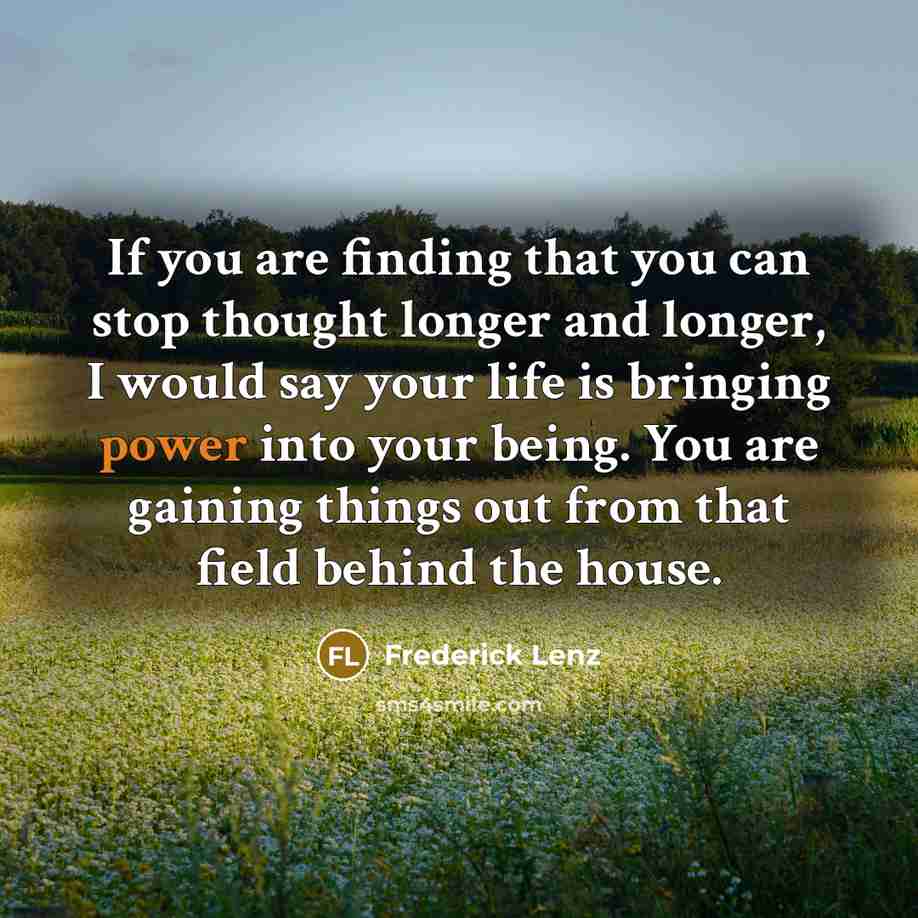 “If you are finding that you can stop thought longer and longer, I would say your life is bringing power into your being. You are gaining things out from that field behind the house.” quote by Frederick Lenz