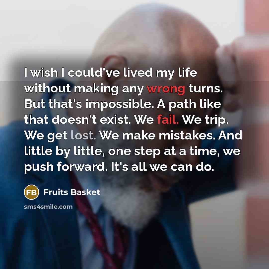 “I wish I could've lived my life without making any wrong turns. But that's impossible. A path like that doesn't exist. We fail. We trip. We get lost. We make mistakes. And little by little, one step at a time, we push forward. It's all we can do.” quote by Fruits Basket