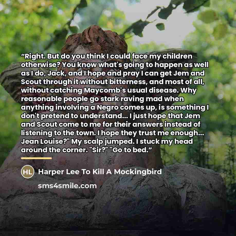 “Right. But do you think I could face my children otherwise? You know what's going to happen as well as I do, Jack, and I hope and pray I can get Jem and Scout through it without bitterness, and most of all, without catching Maycomb's usual disease. Why reasonable people go stark raving mad when…” quote by Harper Lee To Kill A Mockingbird