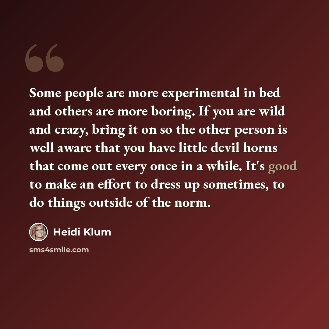 “Some people are more experimental in bed and others are more boring. If you are wild and crazy, bring it on so the other person is well aware that you have little devil horns that come out every once in a while. It's good to make an effort to dress up sometimes, to do things outside of the norm.” quote by Heidi Klum