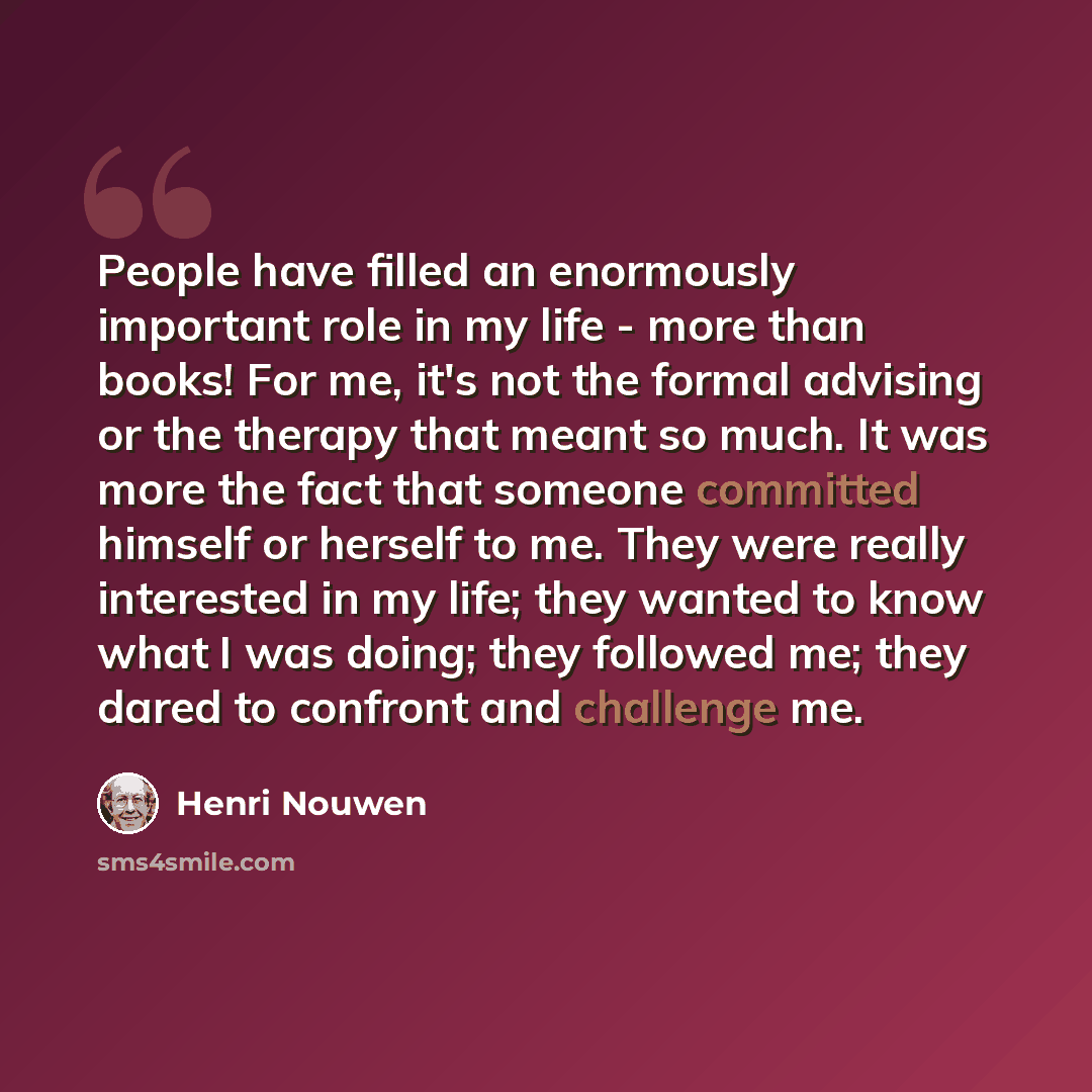 “People have filled an enormously important role in my life - more than books! For me, it's not the formal advising or the therapy that meant so much. It was more the fact that someone committed himself or herself to me. They were really interested in my life; they wanted to know what I was doing…” quote by Henri Nouwen