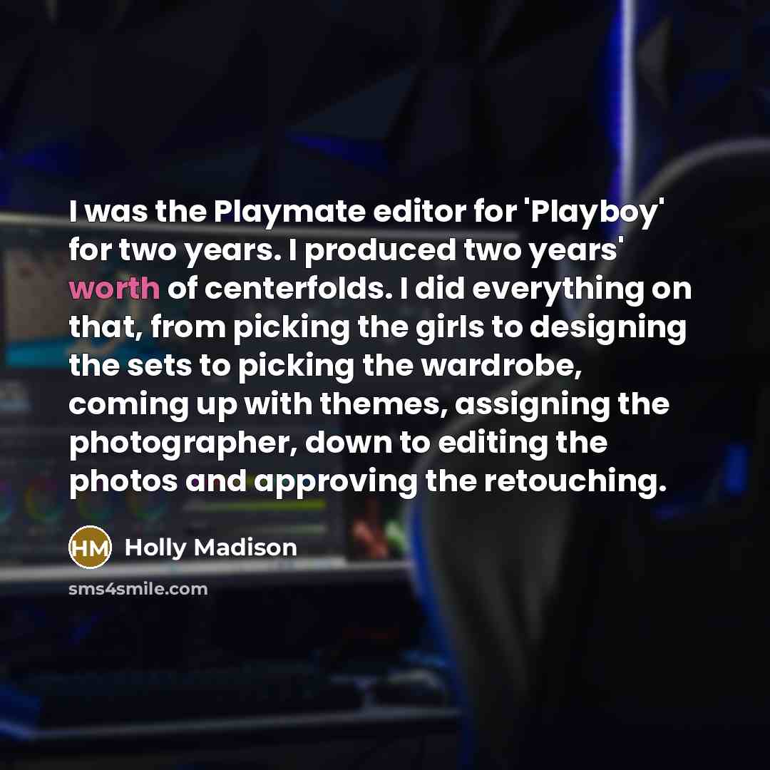 “I was the Playmate editor for 'Playboy' for two years. I produced two years' worth of centerfolds. I did everything on that, from picking the girls to designing the sets to picking the wardrobe, coming up with themes, assigning the photographer, down to editing the photos and approving the…” quote by Holly Madison