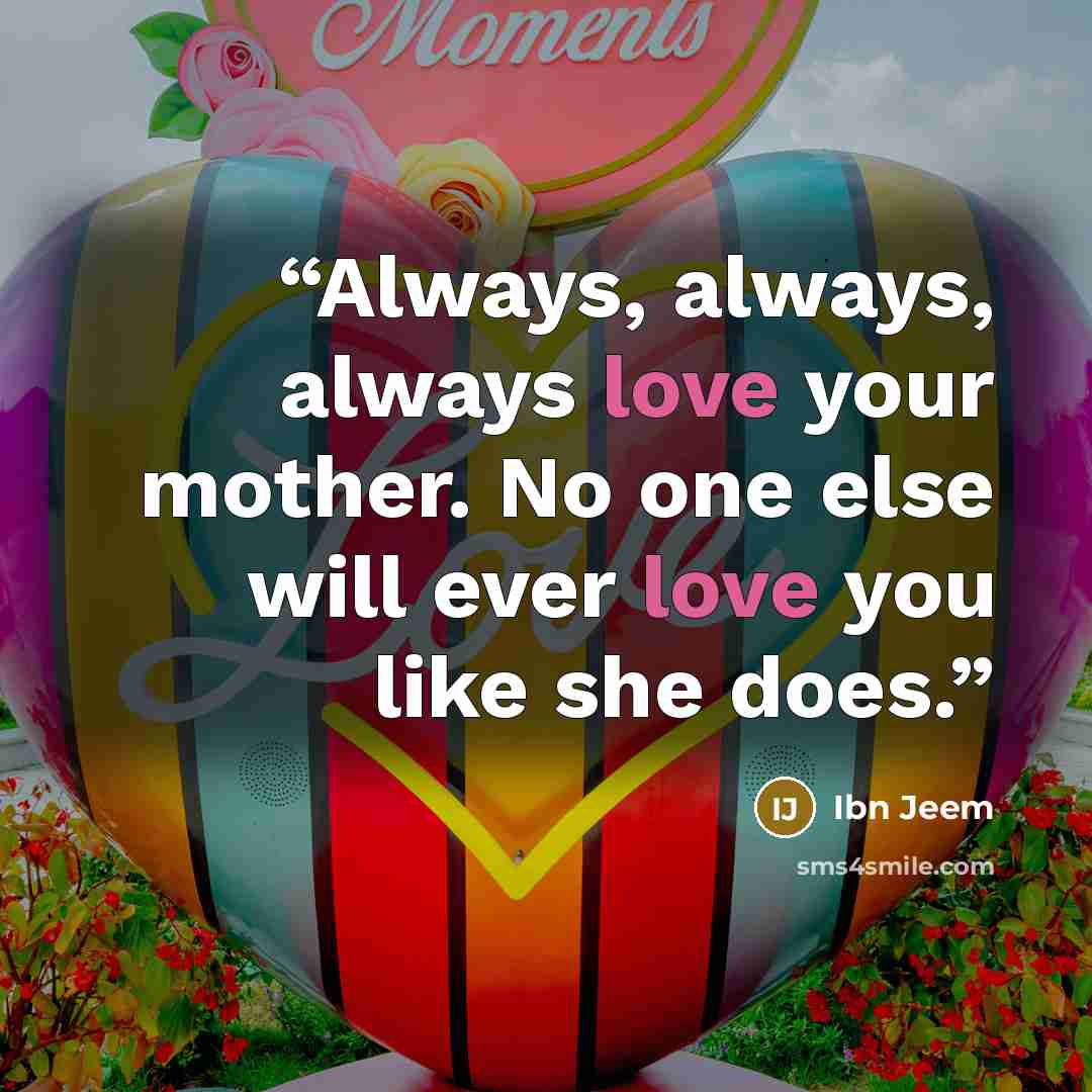 “Always, always, always love your mother. No one else will ever love you like she does.” quote by Ibn Jeem