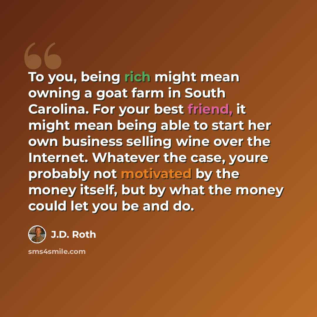 “To you, being rich might mean owning a goat farm in South Carolina. For your best friend, it might mean being able to start her own business selling wine over the Internet. Whatever the case, youre probably not motivated by the money itself, but by what the money could let you be and do.” quote by J.D. Roth