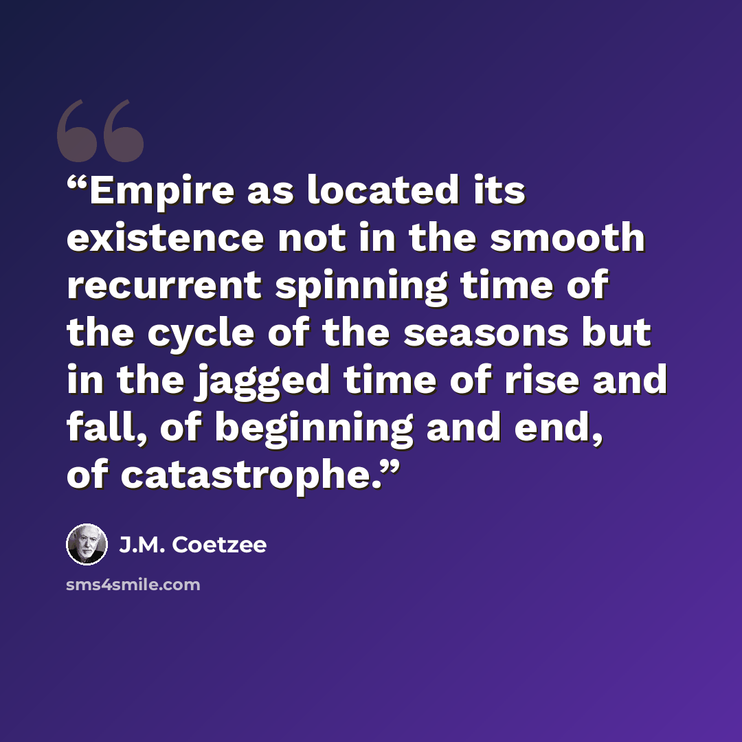 “Empire as located its existence not in the smooth recurrent spinning time of the cycle of the seasons but in the jagged time of rise and fall, of beginning and end, of catastrophe.” quote by J.M. Coetzee