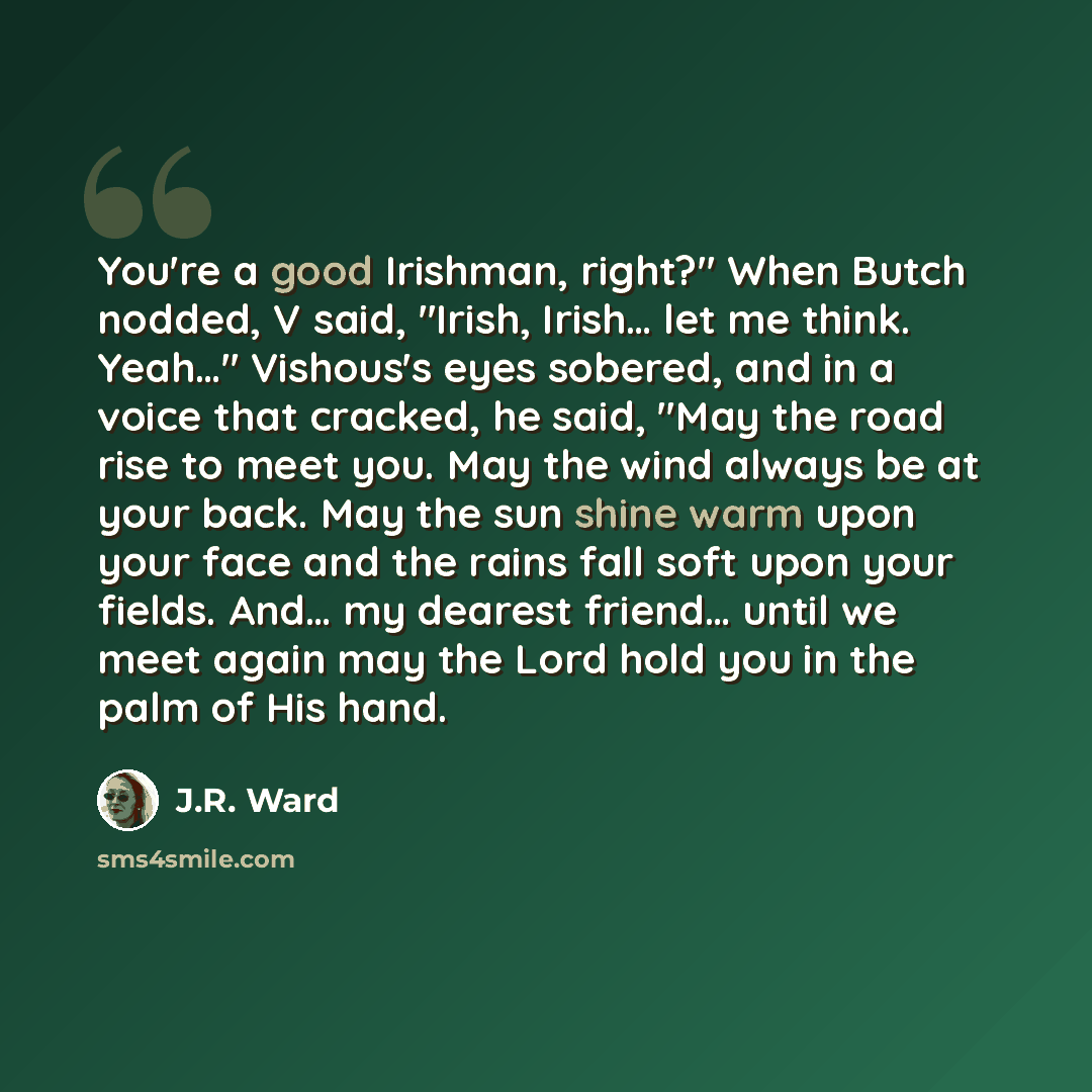 “You're a good Irishman, right?" When Butch nodded, V said, "Irish, Irish… let me think. Yeah…" Vishous's eyes sobered, and in a voice that cracked, he said, "May the road rise to meet you. May the wind always be at your back. May the sun shine warm upon your face and the rains fall soft upon your…” quote by J.R. Ward
