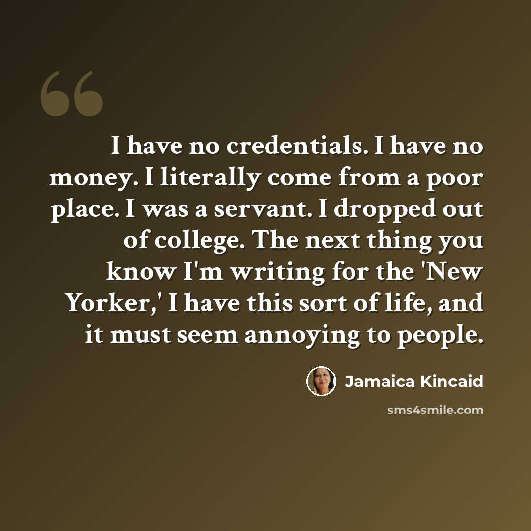 “I have no credentials. I have no money. I literally come from a poor place. I was a servant. I dropped out of college. The next thing you know I'm writing for the 'New Yorker,' I have this sort of life, and it must seem annoying to people.” quote by Jamaica Kincaid