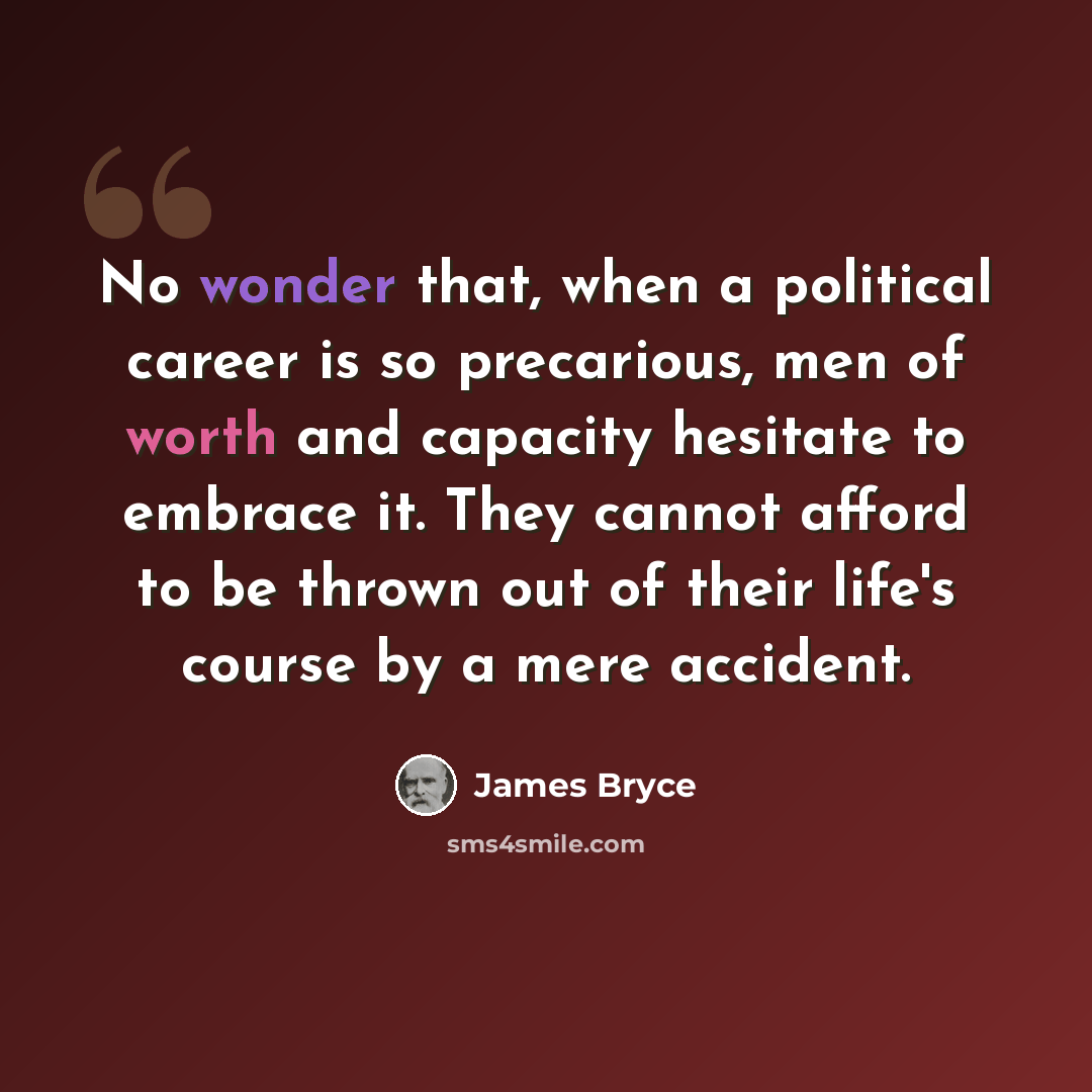“No wonder that, when a political career is so precarious, men of worth and capacity hesitate to embrace it. They cannot afford to be thrown out of their life's course by a mere accident.” quote by James Bryce