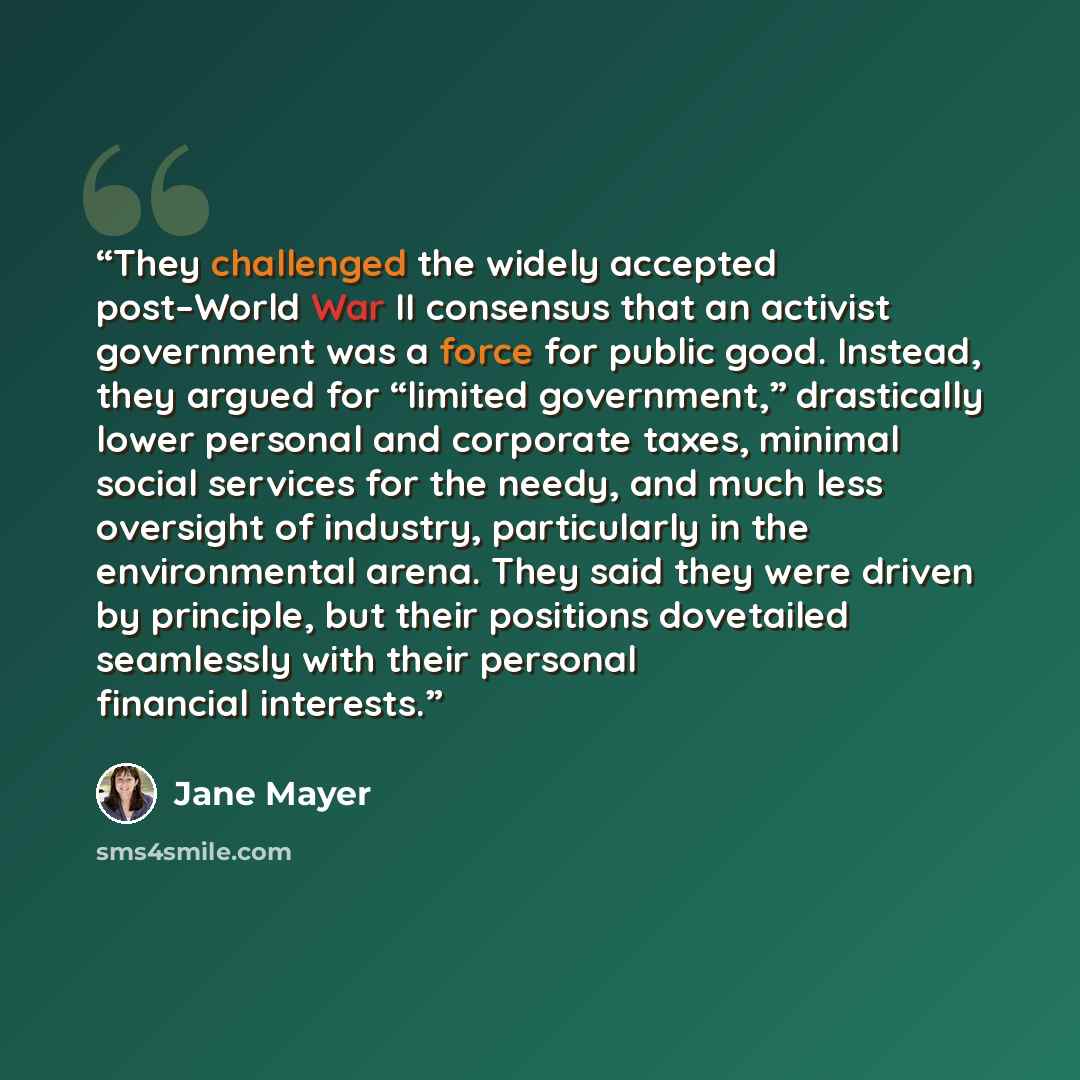 “They challenged the widely accepted post–World War II consensus that an activist government was a force for public good. Instead, they argued for “limited government,” drastically lower personal and corporate taxes, minimal social services for the needy, and much less oversight of industry…” quote by Jane Mayer