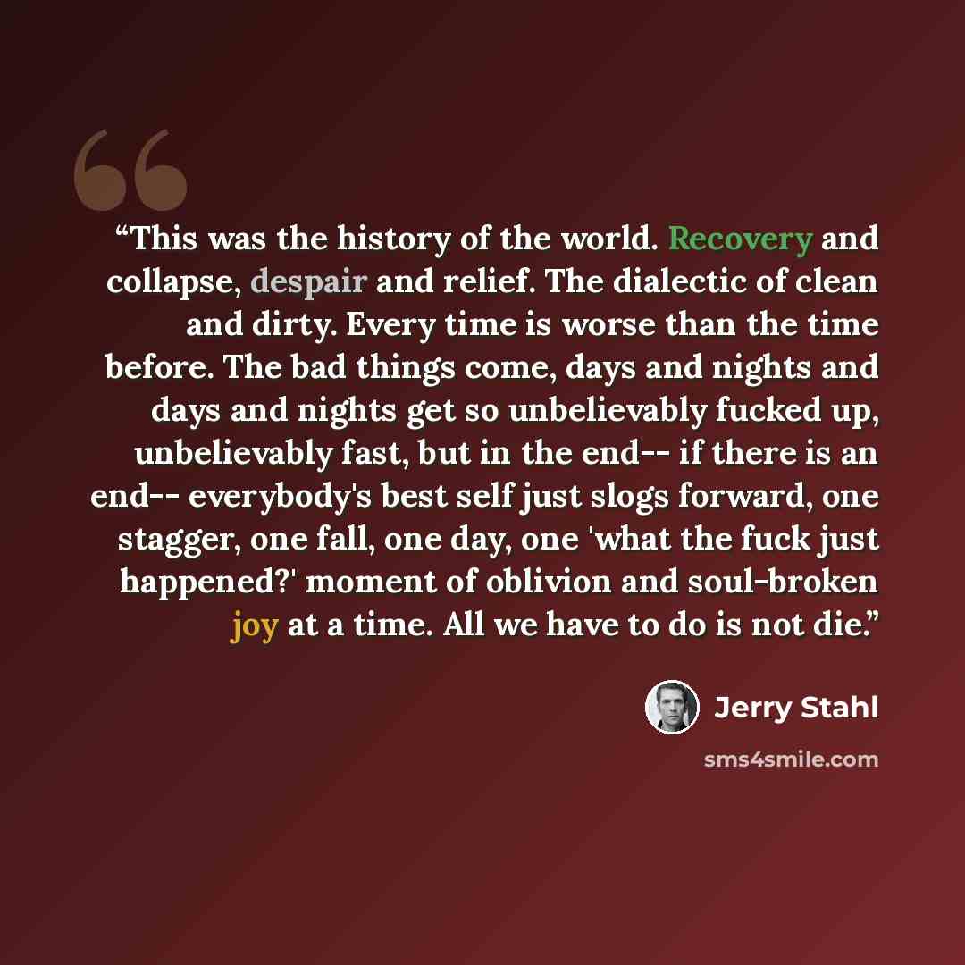 “This was the history of the world. Recovery and collapse, despair and relief. The dialectic of clean and dirty. Every time is worse than the time before. The bad things come, days and nights and days and nights get so unbelievably fucked up, unbelievably fast, but in the end-- if there is an end…” quote by Jerry Stahl