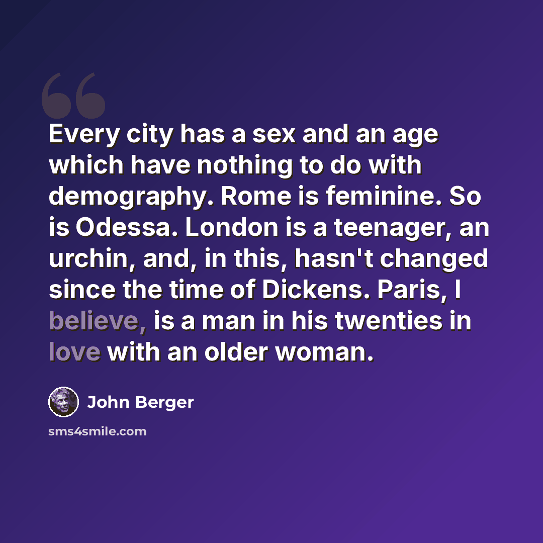 “Every city has a sex and an age which have nothing to do with demography. Rome is feminine. So is Odessa. London is a teenager, an urchin, and, in this, hasn't changed since the time of Dickens. Paris, I believe, is a man in his twenties in love with an older woman.” quote by John Berger