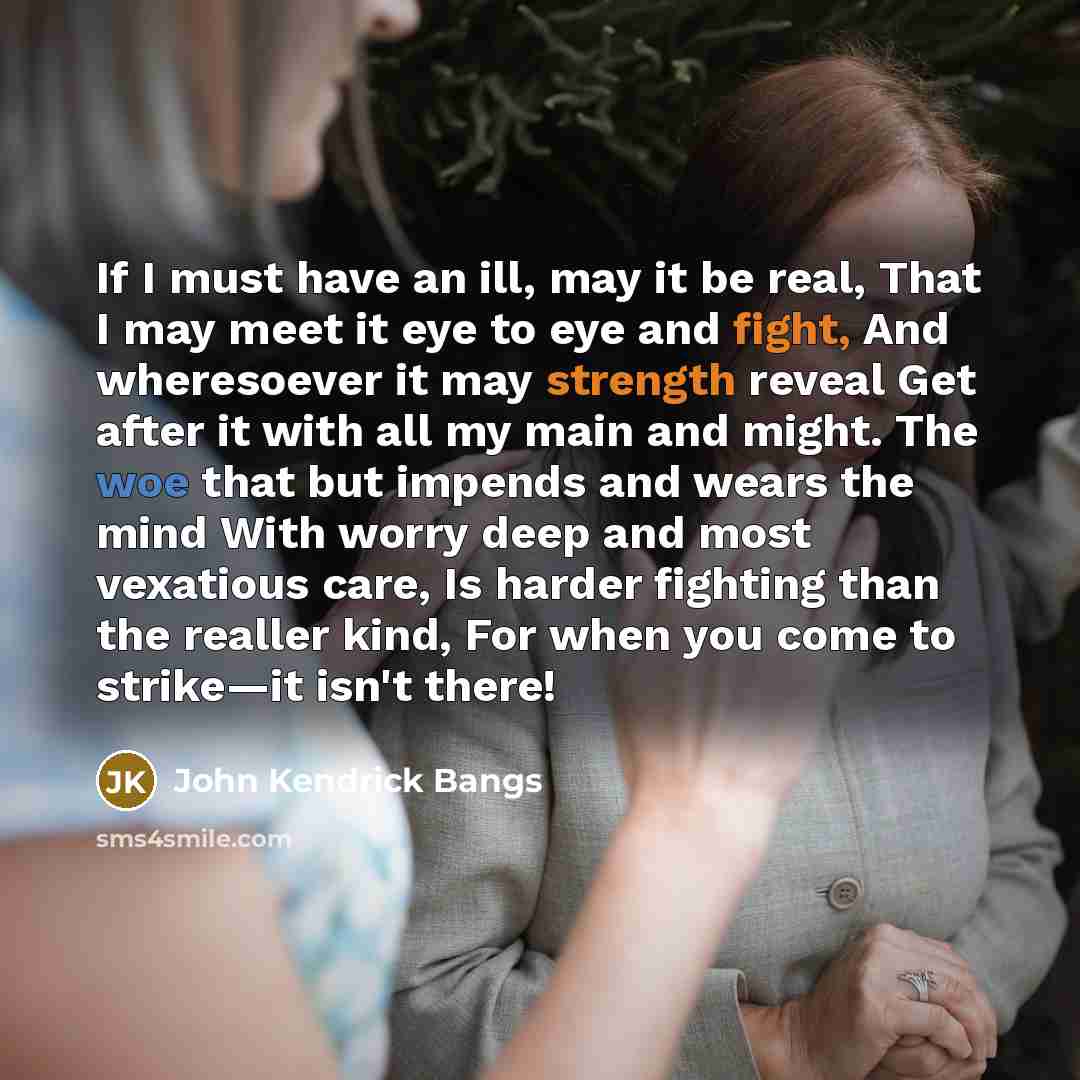 “If I must have an ill, may it be real, That I may meet it eye to eye and fight, And wheresoever it may strength reveal Get after it with all my main and might. The woe that but impends and wears the mind With worry deep and most vexatious care, Is harder fighting than the realler kind, For when…” quote by John Kendrick Bangs