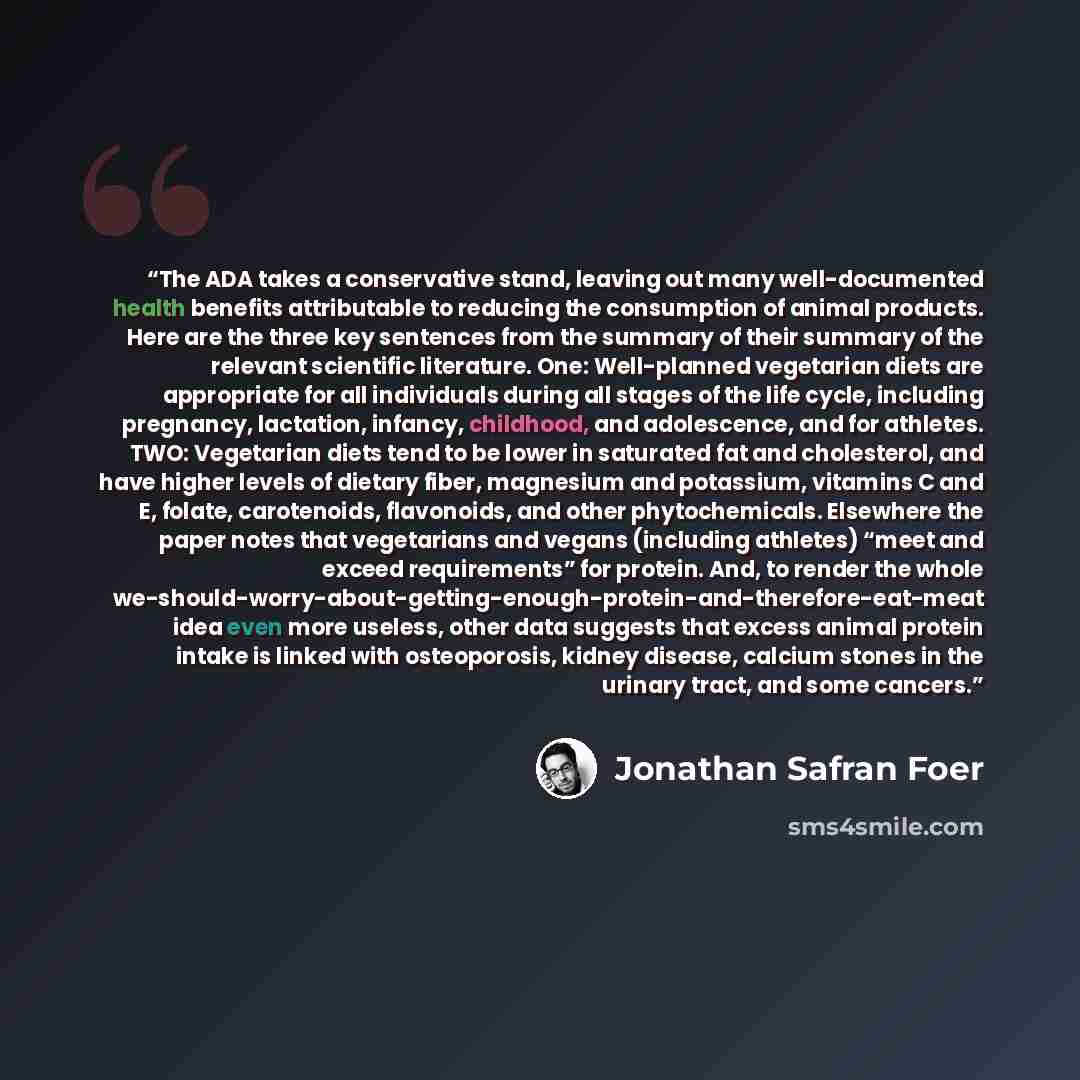 “The ADA takes a conservative stand, leaving out many well-documented health benefits attributable to reducing the consumption of animal products. Here are the three key sentences from the summary of their summary of the relevant scientific literature. One: Well-planned vegetarian diets are…” quote by Jonathan Safran Foer