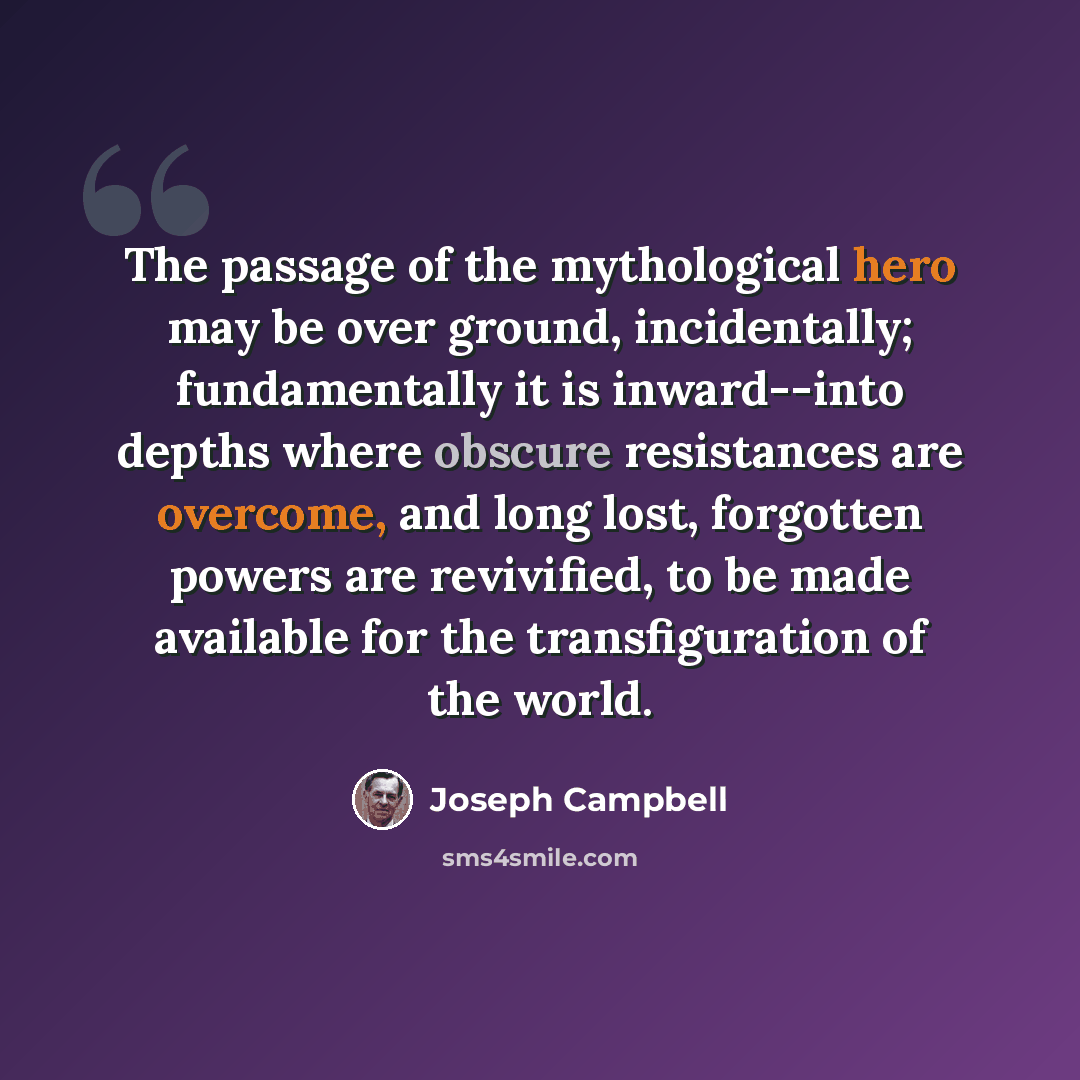 “The passage of the mythological hero may be over ground, incidentally; fundamentally it is inward--into depths where obscure resistances are overcome, and long lost, forgotten powers are revivified, to be made available for the transfiguration of the world.” quote by Joseph Campbell