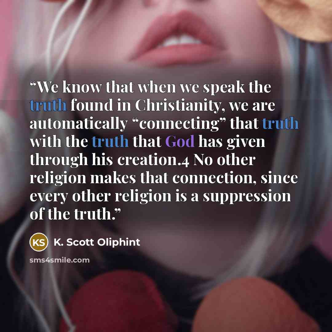 “We know that when we speak the truth found in Christianity, we are automatically “connecting” that truth with the truth that God has given through his creation.4 No other religion makes that connection, since every other religion is a suppression of the truth.” quote by K. Scott Oliphint