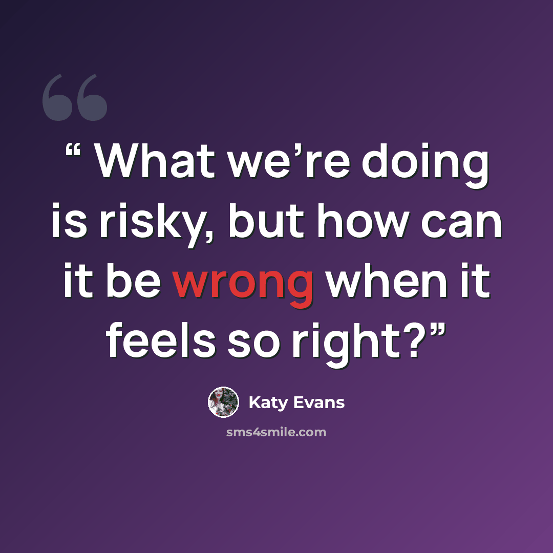 “​ What we’re doing is risky, but how can it be wrong when it feels so right?” quote by Katy Evans